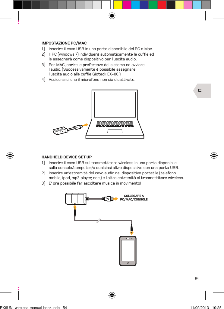 ITCOLLEGARE A PC/MAC/CONSOLE54IMPOSTAZIONE PC/MAC1]  Inserire il cavo USB in una porta disponibile del PC o Mac.2]  Il PC (windows 7) individuerà automaticamente le cue ed le assegnerà come dispositivo per l’uscita audio.3]  Per MAC, aprire le preferenze del sistema ed avviare l’audio. (Successivamente è possibile assegnare l’uscita audio alle cue Gioteck EX-06.)4]  Assicurarsi che il microfono non sia disattivato.HANDHELD DEVICE SET UP1]  Inserire il cavo USB sul trasmettitore wireless in una porta disponibile sulla console/computer/o qualsiasi altro dispositivo con una porta USB.2]  Inserire un’estremità del cavo audio nel dispositivo portatile (telefono mobile, ipod, mp3 player, ecc.) e l’altra estremità al trasmettitore wireless.3]  E’ ora possibile far ascoltare musica in movimento!EX6UNI-wireless-manual-book.indb   54 11/09/2013   10:25