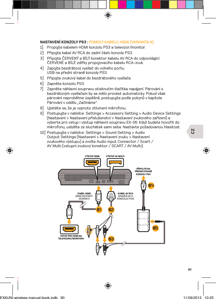 CZVÝSTUP HDMI VÝSTUP AV MULTIKABEL AV RCA(DODÁVÁ SE S KONZOLOU PS3)KABEL HDMI (NENÍ SOUČÁSTÍ DODÁVKY)PŘIPOJTE NA PŘEDNÍ STRANĚ KONZOLY PS3VSTUP PRO HDMI NA TELEVIZORU/MONITORU050403020190NASTAVENÍ KONZOLY PS3 : POMOCÍ KABELU HDMI (VARIANTA A)1]  Propojte kabelem HDMI konzolu PS3 a televizor/monitor.2]  Připojte kabel AV RCA do zadní části konzoly PS3.3]  Připojte ČERVENÝ a BÍLÝ konektor kabelu AV RCA do odpovídající ČERVENÉ a BÍLÉ zdířky propojovacího kabelu RCA-zvuk.4]  Zapojte bezdrátový vysílač do volného portu USB na přední straně konzoly PS3.5]  Připojte zvukový kabel do bezdrátového vysílače.6]  Zapněte konzolu PS3.7]  Zapněte náhlavní soupravu stisknutím tlačítka napájení. Párování s  bezdrátovým vysílačem by se mělo provést automaticky. Pokud však  párování neproběhne úspěšně, postupujte podle pokynů v kapitole  Párování v oddílu „Začínáme“.8]  Ujistěte se, že je vypnuto ztlumení mikrofonu.9]  Postupujte v nabídce: Settings &gt; Accessory Setting &gt; Audio Device Settings (Nastavení &gt; Nastavení příslušenství &gt; Nastavení zvukového zařízení) a vyberte pro vstup i výstup náhlavní soupravu EX-06. Když budete hovořit do mikrofonu, uslyšíte ze sluchátek sami sebe. Nastavte požadovanou hlasitost.10]  Postupujte v nabídce: Settings &gt; Sound Setting &gt; Audio Output Settings (Nastavení &gt; Nastavení zvuku &gt; Nastavení zvukového výstupu) a zvolte Audio Input Connector / Scart / AV Multi (vstupní zvukový konektor / SCART / AV Multi).EX6UNI-wireless-manual-book.indb   90 11/09/2013   10:25