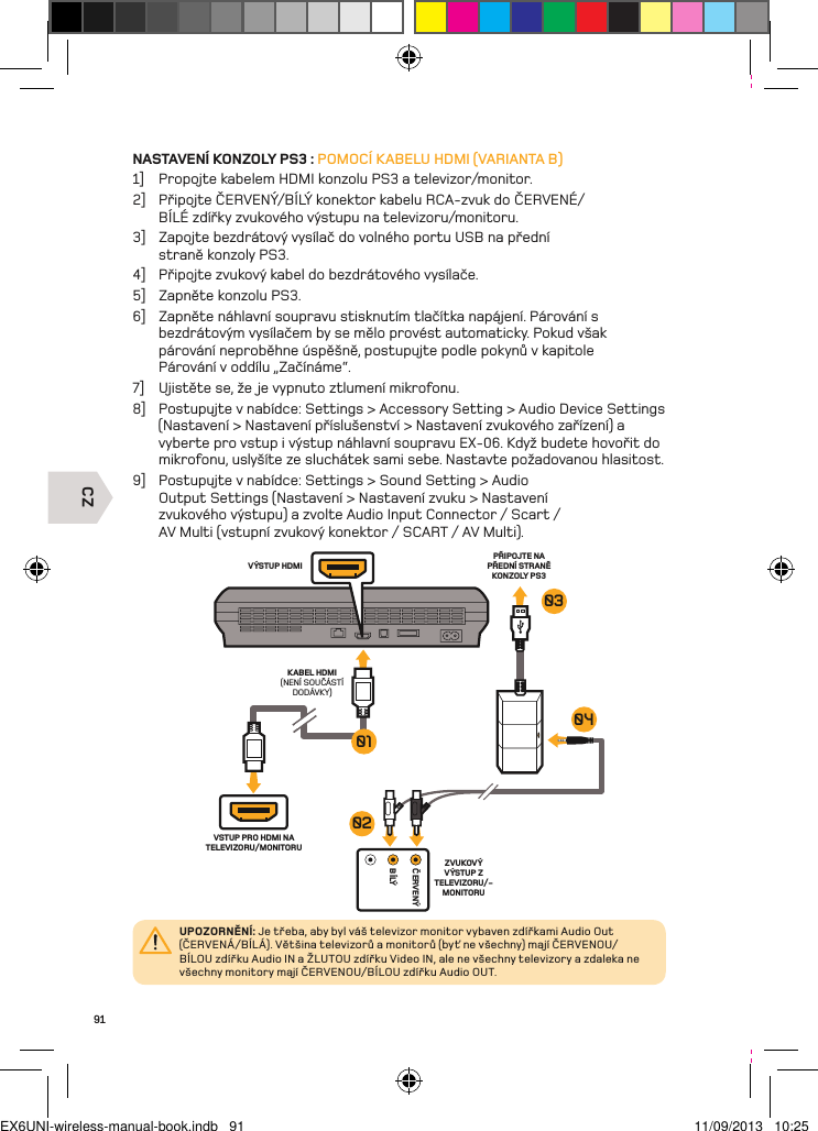 CZČERVENÝBÍLÝVÝSTUP HDMIPŘIPOJTE NA PŘEDNÍ STRANĚ KONZOLY PS3KABEL HDMI (NENÍ SOUČÁSTÍ DODÁVKY)VSTUP PRO HDMI NA TELEVIZORU/MONITORUZVUKOVÝ VÝSTUP Z TELEVIZORU/-MONITORU01030402UPOZORNĚNÍ: Je třeba, aby byl váš televizor monitor vybaven zdířkami Audio Out (ČERVENÁ/BÍLÁ). Většina televizorů a monitorů (byť ne všechny) mají ČERVENOU/BÍLOU zdířku Audio IN a ŽLUTOU zdířku Video IN, ale ne všechny televizory a zdaleka ne všechny monitory mají ČERVENOU/BÍLOU zdířku Audio OUT.91NASTAVENÍ KONZOLY PS3 : POMOCÍ KABELU HDMI (VARIANTA B)1]  Propojte kabelem HDMI konzolu PS3 a televizor/monitor.2]  Připojte ČERVENÝ/BÍLÝ konektor kabelu RCA-zvuk do ČERVENÉ/BÍLÉ zdířky zvukového výstupu na televizoru/monitoru.3]  Zapojte bezdrátový vysílač do volného portu USB na přední  straně konzoly PS3.4]  Připojte zvukový kabel do bezdrátového vysílače.5]  Zapněte konzolu PS3.6]  Zapněte náhlavní soupravu stisknutím tlačítka napájení. Párování s  bezdrátovým vysílačem by se mělo provést automaticky. Pokud však  párování neproběhne úspěšně, postupujte podle pokynů v kapitole  Párování v oddílu „Začínáme“.7]  Ujistěte se, že je vypnuto ztlumení mikrofonu.8]  Postupujte v nabídce: Settings &gt; Accessory Setting &gt; Audio Device Settings (Nastavení &gt; Nastavení příslušenství &gt; Nastavení zvukového zařízení) a vyberte pro vstup i výstup náhlavní soupravu EX-06. Když budete hovořit do mikrofonu, uslyšíte ze sluchátek sami sebe. Nastavte požadovanou hlasitost.9]  Postupujte v nabídce: Settings &gt; Sound Setting &gt; Audio Output Settings (Nastavení &gt; Nastavení zvuku &gt; Nastavení zvukového výstupu) a zvolte Audio Input Connector / Scart / AV Multi (vstupní zvukový konektor / SCART / AV Multi).EX6UNI-wireless-manual-book.indb   91 11/09/2013   10:25