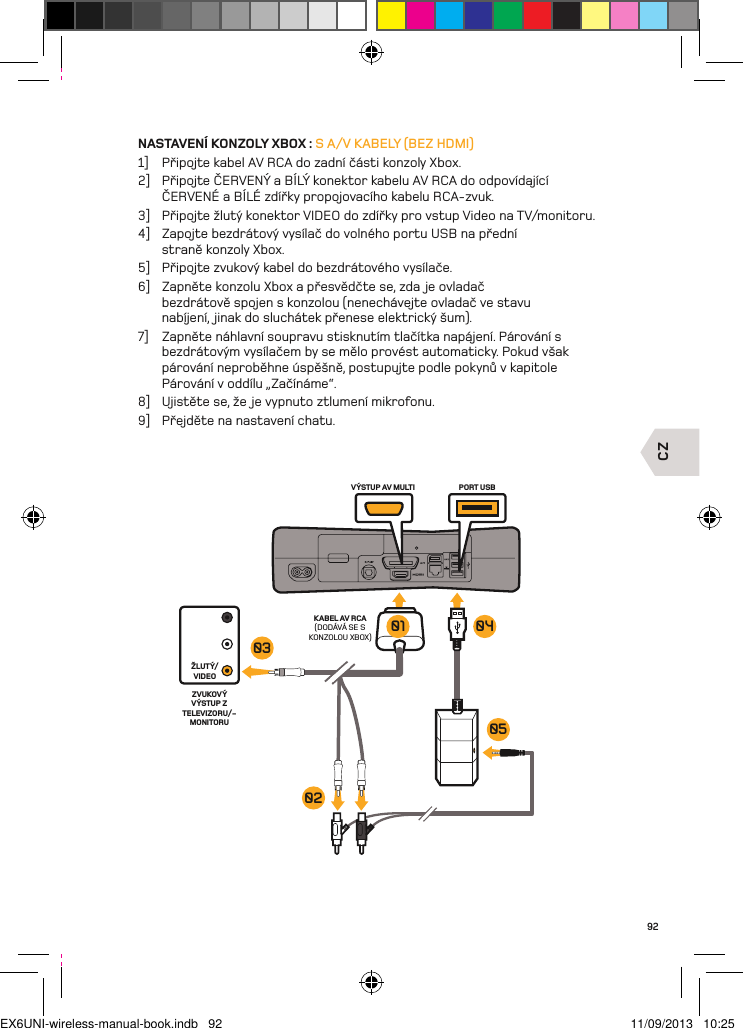 CZVÝSTUP AV MULTI PORT USBKABEL AV RCA(DODÁVÁ SE S KONZOLOU XBOX)ŽLUTÝ/VIDEOZVUKOVÝ VÝSTUP Z TELEVIZORU/-MONITORU03020501 0492NASTAVENÍ KONZOLY XBOX : S A/V KABELY (BEZ HDMI)1]  Připojte kabel AV RCA do zadní části konzoly Xbox.2]  Připojte ČERVENÝ a BÍLÝ konektor kabelu AV RCA do odpovídající ČERVENÉ a BÍLÉ zdířky propojovacího kabelu RCA-zvuk.3]  Připojte žlutý konektor VIDEO do zdířky pro vstup Video na TV/monitoru.4]  Zapojte bezdrátový vysílač do volného portu USB na přední  straně konzoly Xbox.5]  Připojte zvukový kabel do bezdrátového vysílače.6]  Zapněte konzolu Xbox a přesvědčte se, zda je ovladač bezdrátově spojen s konzolou (nenechávejte ovladač ve stavu nabíjení, jinak do sluchátek přenese elektrický šum).7]  Zapněte náhlavní soupravu stisknutím tlačítka napájení. Párování s  bezdrátovým vysílačem by se mělo provést automaticky. Pokud však  párování neproběhne úspěšně, postupujte podle pokynů v kapitole  Párování v oddílu „Začínáme“.8]  Ujistěte se, že je vypnuto ztlumení mikrofonu.9]  Přejděte na nastavení chatu.EX6UNI-wireless-manual-book.indb   92 11/09/2013   10:25