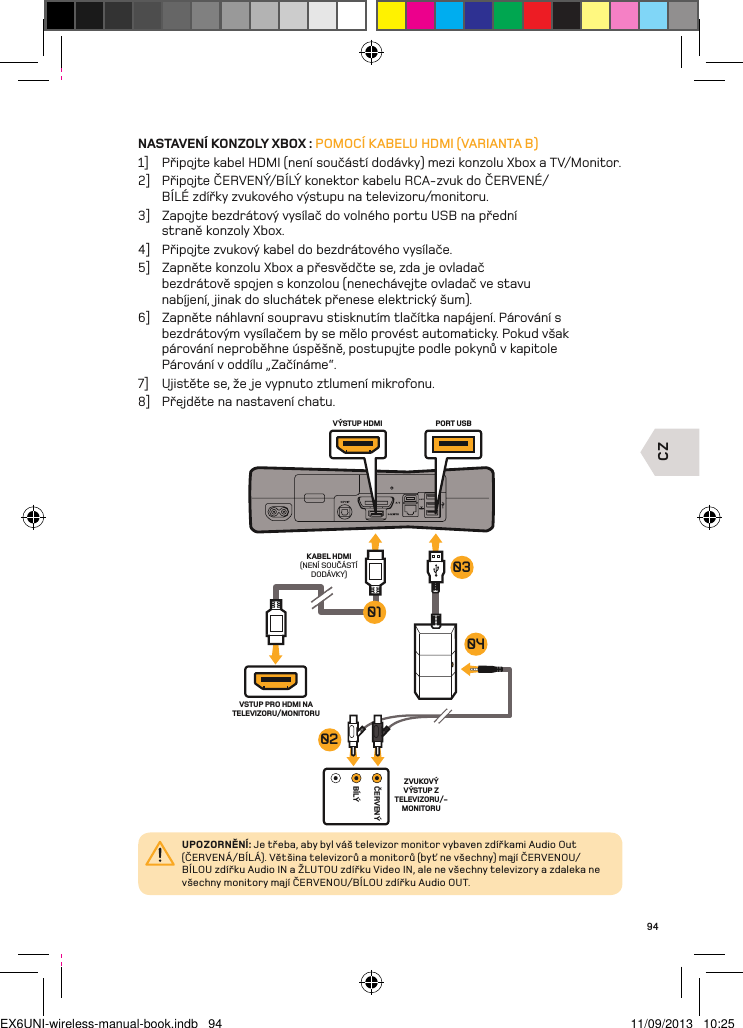 CZČERVENÝBÍLÝKABEL HDMI (NENÍ SOUČÁSTÍ DODÁVKY)PORT USBVÝSTUP HDMIVSTUP PRO HDMI NA TELEVIZORU/MONITORUZVUKOVÝ VÝSTUP Z TELEVIZORU/-MONITORU04010302UPOZORNĚNÍ: Je třeba, aby byl váš televizor monitor vybaven zdířkami Audio Out (ČERVENÁ/BÍLÁ). Většina televizorů a monitorů (byť ne všechny) mají ČERVENOU/BÍLOU zdířku Audio IN a ŽLUTOU zdířku Video IN, ale ne všechny televizory a zdaleka ne všechny monitory mají ČERVENOU/BÍLOU zdířku Audio OUT.94NASTAVENÍ KONZOLY XBOX : POMOCÍ KABELU HDMI (VARIANTA B)1]  Připojte kabel HDMI (není součástí dodávky) mezi konzolu Xbox a TV/Monitor.2]  Připojte ČERVENÝ/BÍLÝ konektor kabelu RCA-zvuk do ČERVENÉ/BÍLÉ zdířky zvukového výstupu na televizoru/monitoru.3]  Zapojte bezdrátový vysílač do volného portu USB na přední  straně konzoly Xbox.4]  Připojte zvukový kabel do bezdrátového vysílače.5]  Zapněte konzolu Xbox a přesvědčte se, zda je ovladač bezdrátově spojen s konzolou (nenechávejte ovladač ve stavu nabíjení, jinak do sluchátek přenese elektrický šum).6]  Zapněte náhlavní soupravu stisknutím tlačítka napájení. Párování s  bezdrátovým vysílačem by se mělo provést automaticky. Pokud však  párování neproběhne úspěšně, postupujte podle pokynů v kapitole  Párování v oddílu „Začínáme“.7]  Ujistěte se, že je vypnuto ztlumení mikrofonu.8]  Přejděte na nastavení chatu.EX6UNI-wireless-manual-book.indb   94 11/09/2013   10:25