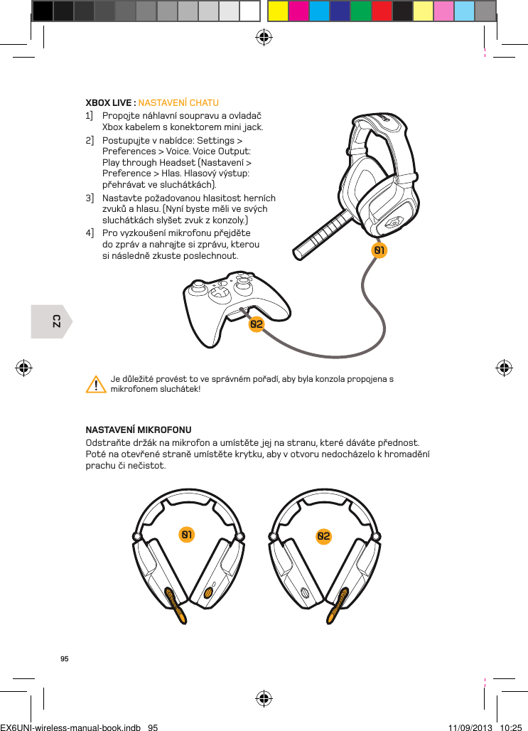 CZ020195XBOX LIVE : NASTAVENÍ CHATU1]  Propojte náhlavní soupravu a ovladač Xbox kabelem s konektorem mini jack. 2]  Postupujte v nabídce: Settings &gt; Preferences &gt; Voice. Voice Output: Play through Headset (Nastavení &gt; Preference &gt; Hlas. Hlasový výstup: přehrávat ve sluchátkách).3]  Nastavte požadovanou hlasitost herních zvuků a hlasu. (Nyní byste měli ve svých sluchátkách slyšet zvuk z konzoly.)4]  Pro vyzkoušení mikrofonu přejděte do zpráv a nahrajte si zprávu, kterou si následně zkuste poslechnout.NASTAVENÍ MIKROFONUOdstraňte držák na mikrofon a umístěte jej na stranu, které dáváte přednost.  Poté na otevřené straně umístěte krytku, aby v otvoru nedocházelo k hromadění  prachu či nečistot.Je důležité provést to ve správném pořadí, aby byla konzola propojena s  mikrofonem sluchátek!0201EX6UNI-wireless-manual-book.indb   95 11/09/2013   10:25