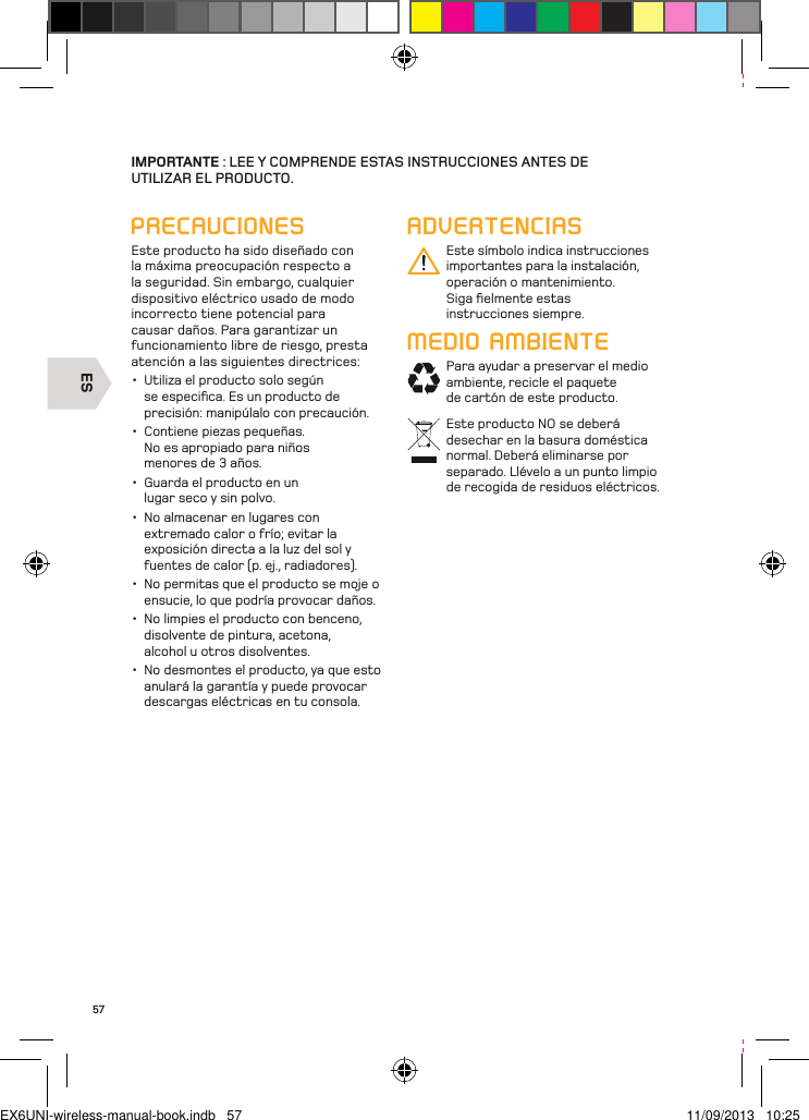 ES57IMPORTANTE : LEE Y COMPRENDE ESTAS INSTRUCCIONES ANTES DE  UTILIZAR EL PRODUCTO.PRECAUCIONESEste producto ha sido diseñado con la máxima preocupación respecto a la seguridad. Sin embargo, cualquier dispositivo eléctrico usado de modo incorrecto tiene potencial para causar daños. Para garantizar un funcionamiento libre de riesgo, presta atención a las siguientes directrices:•  Utiliza el producto solo según se especiﬁca. Es un producto de precisión: manipúlalo con precaución.•  Contiene piezas pequeñas. No es apropiado para niños menores de 3 años. •  Guarda el producto en un lugar seco y sin polvo. •  No almacenar en lugares con extremado calor o frío; evitar la exposición directa a la luz del sol y fuentes de calor (p. ej., radiadores). •  No permitas que el producto se moje o ensucie, lo que podría provocar daños. •  No limpies el producto con benceno, disolvente de pintura, acetona, alcohol u otros disolventes. •  No desmontes el producto, ya que esto anulará la garantía y puede provocar descargas eléctricas en tu consola.ADVERTENCIASEste símbolo indica instrucciones importantes para la instalación, operación o mantenimiento. Siga ﬁelmente estas instrucciones siempre.MEDIO AMBIENTEPara ayudar a preservar el medio ambiente, recicle el paquete de cartón de este producto.Este producto NO se deberá desechar en la basura doméstica normal. Deberá eliminarse por separado. Llévelo a un punto limpio de recogida de residuos eléctricos.EX6UNI-wireless-manual-book.indb   57 11/09/2013   10:25