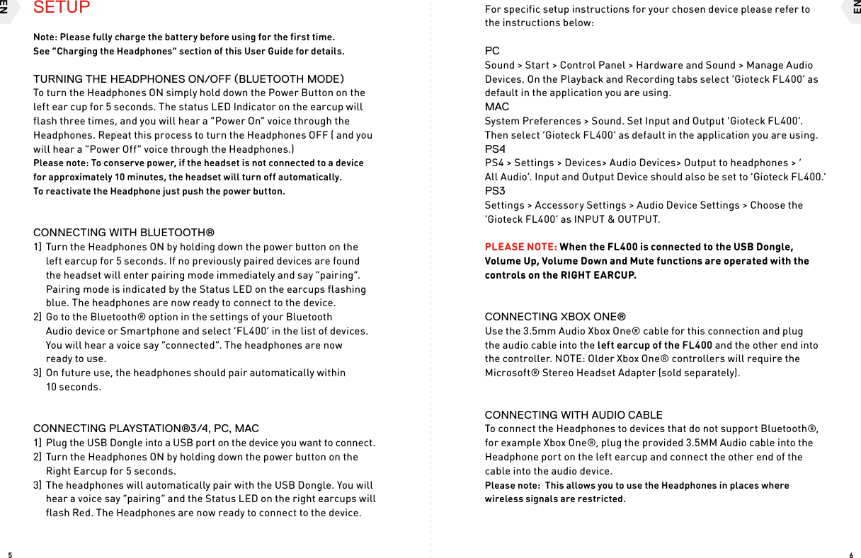 ENEN65SETUPNote: Please fully charge the battery before using for the first time.  See “Charging the Headphones” section of this User Guide for details.TURNING THE HEADPHONES ON/OFF (BLUETOOTH MODE)To turn the Headphones ON simply hold down the Power Button on the left ear cup for 5 seconds. The status LED Indicator on the earcup will flash three times, and you will hear a “Power On” voice through the Headphones. Repeat this process to turn the Headphones OFF ( and you will hear a “Power Off” voice through the Headphones.)Please note: To conserve power, if the headset is not connected to a device for approximately 10 minutes, the headset will turn off automatically.  To reactivate the Headphone just push the power button.CONNECTING WITH BLUETOOTH® 1] Turn the Headphones ON by holding down the power button on the left earcup for 5 seconds. If no previously paired devices are found the headset will enter pairing mode immediately and say “pairing”. Pairing mode is indicated by the Status LED on the earcups flashing blue. The headphones are now ready to connect to the device.2] Go to the Bluetooth® option in the settings of your Bluetooth  Audio device or Smartphone and select ‘FL400’ in the list of devices. You will hear a voice say “connected”. The headphones are now  ready to use. 3] On future use, the headphones should pair automatically within  10 seconds.CONNECTING PLAYSTATION®3/4, PC, MAC1]  Plug the USB Dongle into a USB port on the device you want to connect. 2] Turn the Headphones ON by holding down the power button on the Right Earcup for 5 seconds.3] The headphones will automatically pair with the USB Dongle. You will hear a voice say “pairing” and the Status LED on the right earcups will flash Red. The Headphones are now ready to connect to the device. For specific setup instructions for your chosen device please refer to the instructions below:PCSound &gt; Start &gt; Control Panel &gt; Hardware and Sound &gt; Manage Audio Devices. On the Playback and Recording tabs select ‘Gioteck FL400’ as default in the application you are using.MACSystem Preferences &gt; Sound. Set Input and Output ‘Gioteck FL400’. Then select ‘Gioteck FL400’ as default in the application you are using.PS4PS4 &gt; Settings &gt; Devices&gt; Audio Devices&gt; Output to headphones &gt; ‘ All Audio’. Input and Output Device should also be set to ‘Gioteck FL400.’PS3Settings &gt; Accessory Settings &gt; Audio Device Settings &gt; Choose the ‘Gioteck FL400’ as INPUT &amp; OUTPUT. PLEASE NOTE: When the FL400 is connected to the USB Dongle, Volume Up, Volume Down and Mute functions are operated with the controls on the RIGHT EARCUP.CONNECTING XBOX ONE®Use the 3.5mm Audio Xbox One® cable for this connection and plug the audio cable into the left earcup of the FL400 and the other end into the controller. NOTE: Older Xbox One® controllers will require the Microsoft® Stereo Headset Adapter (sold separately).CONNECTING WITH AUDIO CABLETo connect the Headphones to devices that do not support Bluetooth®, for example Xbox One®, plug the provided 3.5MM Audio cable into the Headphone port on the left earcup and connect the other end of the cable into the audio device.  Please note:  This allows you to use the Headphones in places where wireless signals are restricted. 