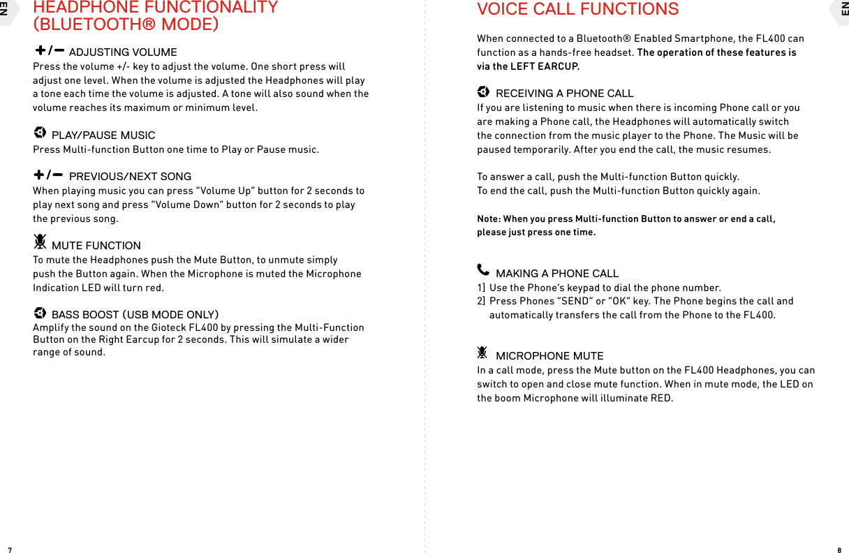 ENEN87    ADJUSTING VOLUMEPress the volume +/- key to adjust the volume. One short press will adjust one level. When the volume is adjusted the Headphones will play a tone each time the volume is adjusted. A tone will also sound when the volume reaches its maximum or minimum level.  PLAY/PAUSE MUSICPress Multi-function Button one time to Play or Pause music.    PREVIOUS/NEXT SONG When playing music you can press “Volume Up” button for 2 seconds to play next song and press “Volume Down” button for 2 seconds to play the previous song.  MUTE FUNCTIONTo mute the Headphones push the Mute Button, to unmute simply push the Button again. When the Microphone is muted the Microphone Indication LED will turn red.  BASS BOOST (USB MODE ONLY)Amplify the sound on the Gioteck FL400 by pressing the Multi-Function Button on the Right Earcup for 2 seconds. This will simulate a wider range of sound.VOICE CALL FUNCTIONSWhen connected to a Bluetooth® Enabled Smartphone, the FL400 can function as a hands-free headset. The operation of these features is  via the LEFT EARCUP.  RECEIVING A PHONE CALLIf you are listening to music when there is incoming Phone call or you are making a Phone call, the Headphones will automatically switch the connection from the music player to the Phone. The Music will be paused temporarily. After you end the call, the music resumes.To answer a call, push the Multi-function Button quickly.  To end the call, push the Multi-function Button quickly again.Note: When you press Multi-function Button to answer or end a call,  please just press one time.  MAKING A PHONE CALL1] Use the Phone’s keypad to dial the phone number.2] Press Phones “SEND” or “OK” key. The Phone begins the call and  automatically transfers the call from the Phone to the FL400.  MICROPHONE MUTEIn a call mode, press the Mute button on the FL400 Headphones, you can switch to open and close mute function. When in mute mode, the LED on the boom Microphone will illuminate RED.HEADPHONE FUNCTIONALITY (BLUETOOTH® MODE)