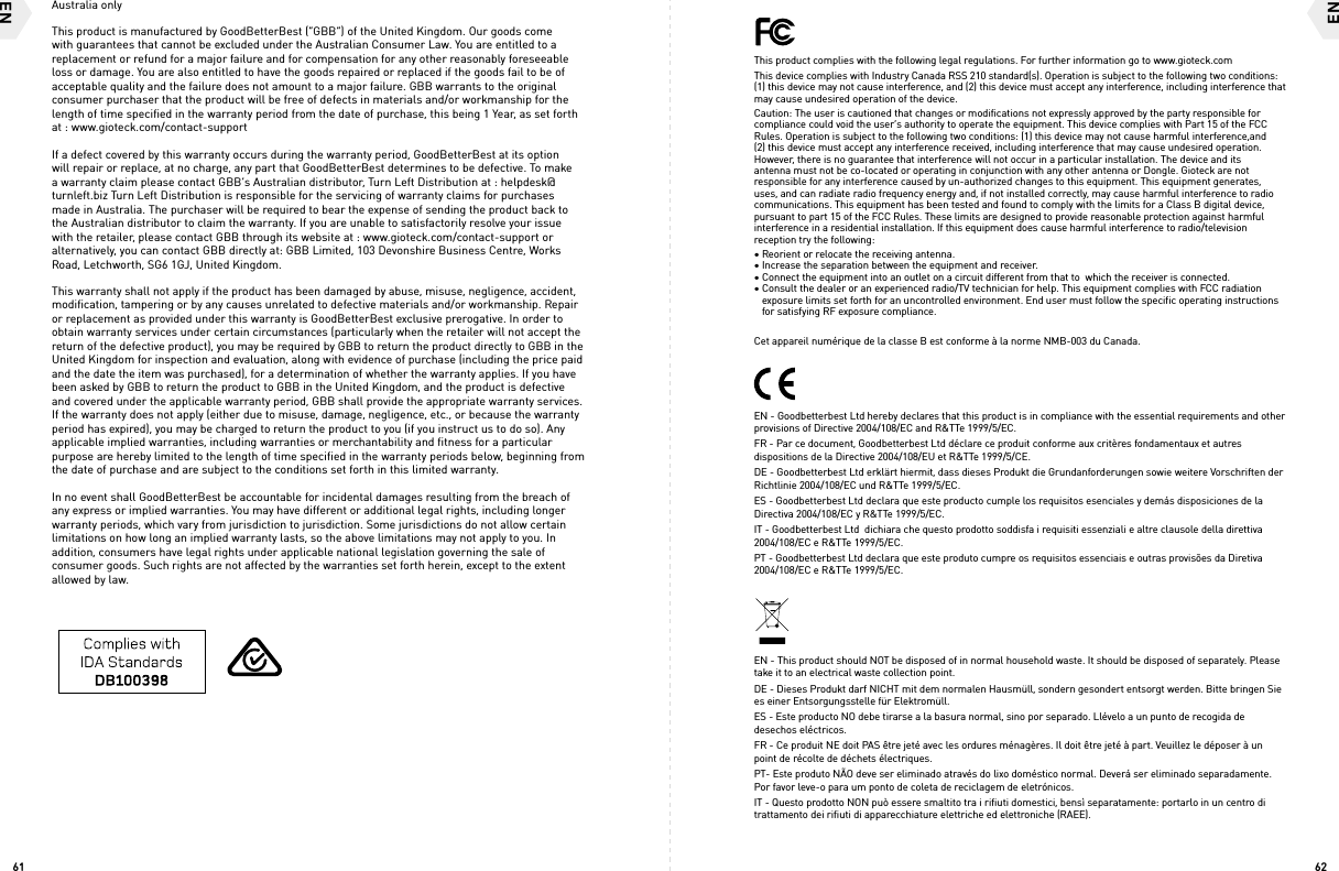 6261ENENThis product complies with the following legal regulations. For further information go to www.gioteck.comThis device complies with Industry Canada RSS 210 standard(s). Operation is subject to the following two conditions: (1) this device may not cause interference, and (2) this device must accept any interference, including interference that may cause undesired operation of the device.Caution: The user is cautioned that changes or modifications not expressly approved by the party responsible for compliance could void the user’s authority to operate the equipment. This device complies with Part 15 of the FCC Rules. Operation is subject to the following two conditions: (1) this device may not cause harmful interference,and (2) this device must accept any interference received, including interference that may cause undesired operation. However, there is no guarantee that interference will not occur in a particular installation. The device and its antenna must not be co-located or operating in conjunction with any other antenna or Dongle. Gioteck are not responsible for any interference caused by un-authorized changes to this equipment. This equipment generates, uses, and can radiate radio frequency energy and, if not installed correctly, may cause harmful interference to radio communications. This equipment has been tested and found to comply with the limits for a Class B digital device, pursuant to part 15 of the FCC Rules. These limits are designed to provide reasonable protection against harmful interference in a residential installation. If this equipment does cause harmful interference to radio/television reception try the following: • Reorient or relocate the receiving antenna.  • Increase the separation between the equipment and receiver.  • Connect the equipment into an outlet on a circuit different from that to  which the receiver is connected.  • Consult the dealer or an experienced radio/TV technician for help. This equipment complies with FCC radiation       exposure limits set forth for an uncontrolled environment. End user must follow the specific operating instructions     for satisfying RF exposure compliance.Cet appareil numérique de la classe B est conforme à la norme NMB-003 du Canada.EN - Goodbetterbest Ltd hereby declares that this product is in compliance with the essential requirements and other provisions of Directive 2004/108/EC and R&amp;TTe 1999/5/EC.FR - Par ce document, Goodbetterbest Ltd déclare ce produit conforme aux critères fondamentaux et autres dispositions de la Directive 2004/108/EU et R&amp;TTe 1999/5/CE. DE - Goodbetterbest Ltd erklärt hiermit, dass dieses Produkt die Grundanforderungen sowie weitere Vorschriften der Richtlinie 2004/108/EC und R&amp;TTe 1999/5/EC. ES - Goodbetterbest Ltd declara que este producto cumple los requisitos esenciales y demás disposiciones de la Directiva 2004/108/EC y R&amp;TTe 1999/5/EC. IT - Goodbetterbest Ltd  dichiara che questo prodotto soddisfa i requisiti essenziali e altre clausole della direttiva 2004/108/EC e R&amp;TTe 1999/5/EC. PT - Goodbetterbest Ltd declara que este produto cumpre os requisitos essenciais e outras provisões da Diretiva 2004/108/EC e R&amp;TTe 1999/5/EC.EN - This product should NOT be disposed of in normal household waste. It should be disposed of separately. Please take it to an electrical waste collection point.DE - Dieses Produkt darf NICHT mit dem normalen Hausmüll, sondern gesondert entsorgt werden. Bitte bringen Sie es einer Entsorgungsstelle für Elektromüll.ES - Este producto NO debe tirarse a la basura normal, sino por separado. Llévelo a un punto de recogida de desechos eléctricos.FR - Ce produit NE doit PAS être jeté avec les ordures ménagères. Il doit être jeté à part. Veuillez le déposer à un point de récolte de déchets électriques.PT- Este produto NÃO deve ser eliminado através do lixo doméstico normal. Deverá ser eliminado separadamente. Por favor leve-o para um ponto de coleta de reciclagem de eletrónicos.IT - Questo prodotto NON può essere smaltito tra i rifiuti domestici, bensì separatamente: portarlo in un centro di trattamento dei rifiuti di apparecchiature elettriche ed elettroniche (RAEE).  Australia onlyThis product is manufactured by GoodBetterBest (“GBB”) of the United Kingdom. Our goods come with guarantees that cannot be excluded under the Australian Consumer Law. You are entitled to a replacement or refund for a major failure and for compensation for any other reasonably foreseeable loss or damage. You are also entitled to have the goods repaired or replaced if the goods fail to be of acceptable quality and the failure does not amount to a major failure. GBB warrants to the original consumer purchaser that the product will be free of defects in materials and/or workmanship for the length of time speciﬁed in the warranty period from the date of purchase, this being 1 Year, as set forth at : www.gioteck.com/contact-supportIf a defect covered by this warranty occurs during the warranty period, GoodBetterBest at its option will repair or replace, at no charge, any part that GoodBetterBest determines to be defective. To make a warranty claim please contact GBB’s Australian distributor, Turn Left Distribution at : helpdesk@turnleft.biz Turn Left Distribution is responsible for the servicing of warranty claims for purchases made in Australia. The purchaser will be required to bear the expense of sending the product back to the Australian distributor to claim the warranty. If you are unable to satisfactorily resolve your issue with the retailer, please contact GBB through its website at : www.gioteck.com/contact-support or alternatively, you can contact GBB directly at: GBB Limited, 103 Devonshire Business Centre, Works Road, Letchworth, SG6 1GJ, United Kingdom. This warranty shall not apply if the product has been damaged by abuse, misuse, negligence, accident, modiﬁcation, tampering or by any causes unrelated to defective materials and/or workmanship. Repair or replacement as provided under this warranty is GoodBetterBest exclusive prerogative. In order to obtain warranty services under certain circumstances (particularly when the retailer will not accept the return of the defective product), you may be required by GBB to return the product directly to GBB in the United Kingdom for inspection and evaluation, along with evidence of purchase (including the price paid and the date the item was purchased), for a determination of whether the warranty applies. If you have been asked by GBB to return the product to GBB in the United Kingdom, and the product is defective and covered under the applicable warranty period, GBB shall provide the appropriate warranty services. If the warranty does not apply (either due to misuse, damage, negligence, etc., or because the warranty period has expired), you may be charged to return the product to you (if you instruct us to do so). Any applicable implied warranties, including warranties or merchantability and fitness for a particular purpose are hereby limited to the length of time specified in the warranty periods below, beginning from the date of purchase and are subject to the conditions set forth in this limited warranty. In no event shall GoodBetterBest be accountable for incidental damages resulting from the breach of any express or implied warranties. You may have different or additional legal rights, including longer warranty periods, which vary from jurisdiction to jurisdiction. Some jurisdictions do not allow certain limitations on how long an implied warranty lasts, so the above limitations may not apply to you. In addition, consumers have legal rights under applicable national legislation governing the sale of consumer goods. Such rights are not affected by the warranties set forth herein, except to the extent allowed by law.