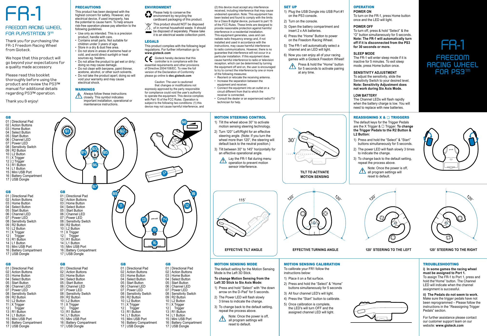  1404 050709110810121315161702010603120° STEERING TO THE RIGHT.GB 01 | Directional Pad 02 | Action Buttons03 | Home Button04 | Select Button05 | Start Button 06 | Channel LED07 | Power LED08 | Sensitivity Switch09 | R2 Button 10 | L2 Button11 | X Trigger12 |    Trigger13 | R1 Button14 | L1 Button15 | Mini USB Port16 | Battery Compartment17 | USB DongleprecautionsThis product has been designed with the highest concern for safety. However, any electrical device, if used improperly, has the potential to cause harm. To help ensure risk-free operation please pay attention to the following guidelines.• Use only as intended. This is a precision    product, handle with care.• Contains small parts. Not suitable for    children under 3 years of age.• Store in a dry &amp; dust free area. • Do not store in areas of extreme heat or    cold, and avoid direct sunlight or heat    sources eg. heaters.• Do not allow the product to get wet or dirty;    doing so may cause damage.• Do not clean with benzene, paint thinner,    acetone, alcohol, or other such solvents.• Do not take the product apart; doing so will    void your warranty and may cause    electrical shock.warninGs  Always follow these instructions    closely. This symbol indicates    important installation, operational or    maintenance instructions.(2) this device must accept any interference received, including interference that may cause undesired operation. Note: This equipment has been tested and found to comply with the limits for a Class B digital device, pursuant to part 15 of the FCC Rules. These limits are designed to provide reasonable protection against harmful interference in a residential installation.  This equipment generates, uses and can radiate radio frequency energy and, if not installed and used in accordance with the instructions, may cause harmful interference to radio communications. However, there is no guarantee that interference will not occur in a particular installation. If this equipment does cause harmful interference to radio or television reception, which can be determined by turning the equipment off and on, the user is encouraged to try to correct the interference by one or more of the following measures:• Reorient or relocate the receiving antenna.• Increase the separation between the    equipment and receiver.• Connect the equipment into an outlet on a    circuit different from that to which the    receiver is connected.• Consult the dealer or an experienced radio/TV    technician for help.set up1)  Plug the USB Dongle into USB Port #1    on the PS3 console.2)  Turn on the console.3)  Open the battery compartment and    insert 2 x AA batteries.4)  Press the “Home” Button to power    on the Freedom Racing Wheel.5)  The FR-1 will automatically select a    channel and an LED will light.6)  Now you can enjoy all of your racing    games with a Gioteck Freedom Wheel!  Press &amp; hold the “Home” button    for 5 seconds to activate pairing    at any time.environment  Please help to conserve the    environment by recycling the    cardboard packaging of this product.  This product should NOT be disposed    of in normal household waste. It should    be disposed of separately. Please take    it to an electrical waste collection point.leGalsThis product complies with the following legal regulations. For further information go to www.gioteck.com  Gioteck hereby declares that this      controller is in compliance with the essential requirements and other provisions  of Directive 2004/108/EC. To view the full  version of the Declaration of Conformity  please go online to doc.gioteck.com  Caution: The user is cautioned    thatchangesormodicationsnotexpressly approved by the party responsible for compliance could void the user’s authority to operate the equipment. This device complies with Part 15 of the FCC Rules. Operation is subject to the following two conditions: (1) this device may not cause harmful interference, and motion sensinG caliBrationTo calibrate your FR1 follow the instructions below:1)  Placeitonaatsurface.2)  Press and hold the “Select” &amp; “Home”    buttons simultaneously for 5 seconds3)  All four channel LED&apos;s will light.4)  Press the “Start” button to calibrate.5)  Once calibration is complete,    the LED&apos;s will turn OFF and the    assigned channel LED will light.motion steerinG control1)  Tilt the wheel above 30° to activate    motion sensing steering technology.2)  Turn 120° Left/Right for an effective    steering angle. (Note: If you turn the    wheel more than 120°, the steering will    default back to the neutral position.)3)  Tilt between 30° to 145° horizontally for   an effective operational angle. LaytheFR-1atduringmenu   operation to prevent motion    sensor interference.operation POWER ON  To turn on the FR-1, press Home button once and the LED will light.POWER OFF To turn off, press &amp; hold “Select” &amp; the “O” button simultaneously for 5 seconds. Note: The FR-1 will automatically turn off if it is disconnected from the PS3 for 30 seconds or more.SLEEP MODE  The FR-1 will enter sleep mode if it is inactive for 5 minutes. To exit sleep mode, press Home button once. SENSITIVITY ADJUSTMENT  To adjust the sensitivity, slide the Sensitivity Switch to your desired level. Note: Sensitivity Adjustment does not work during Six Axis Mode.LOW BATTERY  TheChannelLEDswillashrapidlywhen the battery charge is low. You will need to replace with new batteries.trouBleshootinGi)  In some games the racing wheel must be assigned to Port 1.  To assign The FR-1 to Port 1, press and hold the“Home” button. The Channel LED will indicate when the channel assignment is successful.ii)  The Pedals do not seem to work. Make sure the trigger pedals have not been reprogrammed – Please follow the instructions in the “Reassigning Trigger Pedals” section.For further assistance please contact our customer support team on our website: www.gioteck.comThank you for purchasing the FR-1 Freedom Racing Wheel  from Gioteck. We hope that this product will  go beyond your expectations for a quality made accessory. Please read this booklet thoroughly before using the product and review the PS3™ manual for additional details regarding PS3™ operation. Thank you &amp; enjoy!FR-1FREEDOM RACING WHEEL FOR PLAYSTATION 3™GB 01 | Directional Pad 02 | Action Buttons03 | Home Button04 | Select Button05 | Start Button 06 | Channel LED07 | Power LED08 | Sensitivity Switch09 | R2 Button 10 | L2 Button11 | X Trigger12 |    Trigger13 | R1 Button14 | L1 Button15 | Mini USB Port16 | Battery Compartment17 | USB DongleGB 01 | Directional Pad 02 | Action Buttons03 | Home Button04 | Select Button05 | Start Button 06 | Channel LED07 | Power LED08 | Sensitivity Switch09 | R2 Button 10 | L2 Button11 | X Trigger12 |    Trigger13 | R1 Button14 | L1 Button15 | Mini USB Port16 | Battery Compartment17 | USB DongleGB 01 | Directional Pad 02 | Action Buttons03 | Home Button04 | Select Button05 | Start Button 06 | Channel LED07 | Power LED08 | Sensitivity Switch09 | R2 Button 10 | L2 Button11 | X Trigger12 |    Trigger13 | R1 Button14 | L1 Button15 | Mini USB Port16 | Battery Compartment17 | USB DongleGB 01 | Directional Pad 02 | Action Buttons03 | Home Button04 | Select Button05 | Start Button 06 | Channel LED07 | Power LED08 | Sensitivity Switch09 | R2 Button 10 | L2 Button11 | X Trigger12 |    Trigger13 | R1 Button14 | L1 Button15 | Mini USB Port16 | Battery Compartment17 | USB DongleGB 01 | Directional Pad 02 | Action Buttons03 | Home Button04 | Select Button05 | Start Button 06 | Channel LED07 | Power LED08 | Sensitivity Switch09 | R2 Button 10 | L2 Button11 | X Trigger12 |    Trigger13 | R1 Button14 | L1 Button15 | Mini USB Port16 | Battery Compartment17 | USB DongleGB 01 | Directional Pad 02 | Action Buttons03 | Home Button04 | Select Button05 | Start Button 06 | Channel LED07 | Power LED08 | Sensitivity Switch09 | R2 Button 10 | L2 Button11 | X Trigger12 |    Trigger13 | R1 Button14 | L1 Button15 | Mini USB Port16 | Battery Compartment17 | USB Donglemotion sensinG modeThe default setting for the Motion Sensing Mode is the Left 3D Stick. To change Motion Sensing from the Left 3D Stick to Six Axis Mode: 1)  Press and hold “Select” with “the down    arrow on the D-Pad” for 5 seconds.2)  ThePowerLEDwillashslowly   3 times to indicate the change.3)  To change back to the default setting,    repeat the process above.  Note: Once the power is off,    all program settings will    reset to default.reassiGninG X &amp;     triGGersThe default keys for the Trigger Pedals are the X Trigger &amp; □ Trigger. To change the Trigger Pedals to the R2 Button &amp; L2 Button:1)  Press and hold the “Select” &amp; “Start”    buttons simultaneously for 5 seconds. 2)  ThepowerLEDwillashslowly3times   to indicate the change. 3)  To change back to the default setting,    repeat the process above.  Note: Once the power is off,    all program settings will    reset to default.30˚115˚EFFECTIVE TILT ANGLETILT TO ACTIVATE MOTION SENSINGEFFECTIVE TURNING ANGLE 120° STEERING TO THE LEFTFR-1FREEDOM   RACING WHEEL FOR PS3™