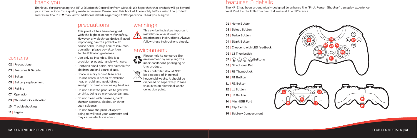 02 | CONTENTS &amp; PRECAUTIONS  FEATURES &amp; DETAILS | 03 thank youThank you for purchasing the HF-2 Bluetooth Controller from Gioteck. We hope that this product will go beyond your expectations for a quality made accessory. Please read this booklet thoroughly before using the product and review the PS3™ manual for additional details regarding PS3™ operation. Thank you &amp; enjoy!features &amp; detailsThe HF-2 has been ergonomically designed to enhance the &quot;First Person Shooter&quot; gameplay experience. You’ll find it’s the little touches that make all the difference.precautionsThis product has been designed with the highest concern for safety. However, any electrical device, if used improperly, has the potential to cause harm. To help ensure risk-free operation please pay attention to the following guidelines.• Use only as intended. This is a   precision product, handle with care.• Contains small parts. Not suitable for   children under 3 years of age.• Store in a dry &amp; dust free area.   Do not store in areas of extreme   heat or cold, and avoid direct   sunlight or heat sources eg. heaters.• Do not allow the product to get wet   or dirty; doing so may cause damage.• Do not clean with benzene, paint   thinner, acetone, alcohol, or other  such solvents.• Do not take the product apart;   doing so will void your warranty and  may cause electrical shock.01 | Home Button02 |  Select Button03 | Turbo Button04 | Start Button05 |  Crescent with LED feedback06 |  L3 Thumbstick07 |   Buttons08 |  Directional Pad09 |  R3 Thumbstick 10 | R1 Button11 | R2 Button12 | L1 Button13 | L2 Button14 | Mini-USB Port15 | Flip Switch16 | Battery Compartment02 030108 09070406 0510 121314111516warningsThis symbol indicates important installation, operational or maintenance instructions. Always follow these instructions closely.environmentPlease help to conserve the environment by recycling the    inner cardboard packaging of this product. This controller should NOT be disposed of in normal household waste. It should be disposed of separately. Please take it to an electrical waste collection point.CONTENTS02 | Precautions03 | Features &amp; Details04 | Setup05 | Battery replacement06 | Pairing07 | Operation09 | Thumbstick calibration10 | Troubleshooting11 | Legals