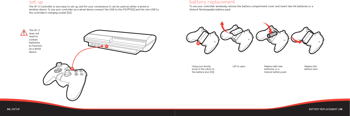  The HF-2 does not need to contain batteries to function as a wired device.set upThe HF-2 Controller is very easy to set up, and for your convenience it can be used as either a wired or wireless device. To use your controller as a wired device connect the USB to the PS3™ [01] and the mini USB to the controller’s charging socket [02]. Using your thumb, press in the catch on the battery door [01].Lift to open. Replace with new batteries, or a Gioteck battery pack.Replace the battery door.battery replacementTo use your controller wirelessly, remove the battery compartment cover and insert two AA batteries or a Gioteck Rechargeable battery pack.010204 | SETUP  BATTERY REPLACEMENT | 05 01