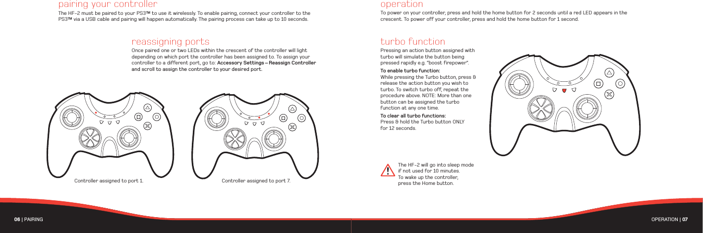 06 | PAIRING  OPERATION | 07 Controller assigned to port 7.pairing your controllerThe HF-2 must be paired to your PS3™ to use it wirelessly. To enable pairing, connect your controller to the PS3™ via a USB cable and pairing will happen automatically. The pairing process can take up to 10 seconds. Controller assigned to port 1. The HF-2 will go into sleep mode if not used for 10 minutes. To wake up the controller, press the Home button.operationTo power on your controller, press and hold the home button for 2 seconds until a red LED appears in the crescent. To power off your controller, press and hold the home button for 1 second. turbo functionPressing an action button assigned with turbo will simulate the button being pressed rapidly e.g. “boost firepower”. To enable turbo function: While pressing the Turbo button, press &amp; release the action button you wish to turbo. To switch turbo off, repeat the procedure above. NOTE: More than one button can be assigned the turbo function at any one time.To clear all turbo functions: Press &amp; hold the Turbo button ONLY for 12 seconds. reassigning portsOnce paired one or two LEDs within the crescent of the controller will light depending on which port the controller has been assigned to. To assign your controller to a different port, go to: Accessory Settings – Reassign Controller and scroll to assign the controller to your desired port. 