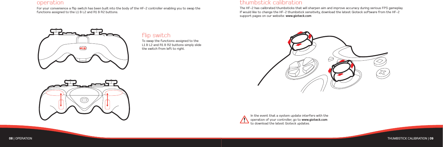 08 | OPERATIONflip switchTo swap the functions assigned to the L1 &amp; L2 and R1 &amp; R2 buttons simply slide the switch from left to right.operationFor your convenience a flip switch has been built into the body of the HF-2 controller enabling you to swap the functions assigned to the L1 &amp; L2 and R1 &amp; R2 buttons.01THUMBSTICK CALIBRATION | 09 thumbstick calibrationThe HF-2 has calibrated thumbsticks that will sharpen aim and improve accuracy during serious FPS gameplay. If would like to change the HF-2 thumbstick sensitivity, download the latest Gioteck software from the HF-2 support pages on our website: www.gioteck.comIn the event that a system update interfers with the operation of your controller, go to www.gioteck.com to download the latest Gioteck updates. 