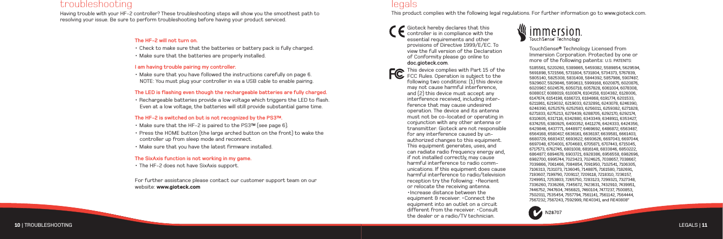 10 | TROUBLESHOOTING LEGALS | 11 troubleshootingHaving trouble with your HF-2 controller? These troubleshooting steps will show you the smoothest path to resolving your issue. Be sure to perform troubleshooting before having your product serviced.Gioteck hereby declares that this controller is in compliance with the essential requirements and other provisions of Directive 1999/E/EC. To view the full version of the Declaration of Conformity please go online to doc.gioteck.com.This device complies with Part 15 of the FCC Rules. Operation is subject to the following two conditions: (1) this device may not cause harmful interference, and (2) this device must accept any interference received, including inter-ference that may cause undesired operation. The device and its antenna must not be co-located or operating in conjunction with any other antenna or transmitter. Gioteck are not responsible for any interference caused by un-authorized changes to this equipment. This equipment generates, uses, and can radiate radio frequency energy and, if not installed correctly, may cause harmful interference to radio comm-unications. If this equipment does cause harmful interference to radio/television reception try the following: •Reorient or relocate the receiving antenna. •Increase distance between the equipment &amp; receiver. •Connect the equipment into an outlet on a circuit different from the receiver. •Consult the dealer or a radio/TV technician.TouchSense® Technology Licensed from Immersion Corporation. Protected by one or more of the following patents: U.S. PATENTS: 5185561, 5220260, 5389865, 5459382, 5589854, 5629594, 5691898, 5721566, 5731804, 5731804, 5734373, 5767839, 5805140, 5825308, 5831408, 5844392, 5857986, 5907487, 5929607, 5929846, 5959613, 5999168, 6020875, 6020876, 6020967, 6024576, 6050718, 6057828, 6061004, 6078308, 6088017, 6088019, 6100874, 6104158, 6104382, 6128006, 6147674, 6154198, 6166723, 6184868, 6191774, 6201533, 6211861, 6219032, 6219033, 6232891, 6243078, 6246390, 6246390, 6252579, 6252583, 6256011, 6259382, 6271828, 6271833, 6275213, 6278439, 6288705, 6292170, 6292174, 6310605, 6317116, 6342880, 6343349, 6348911, 6353427, 6374255, 6380925, 6400352, 6411276, 6424333, 6424356, 6429846, 6437771, 6448977, 6469692, 6486872, 6563487, 6564168, 6580417, 6636161, 6636197, 6639581, 6661403, 6680729, 6683437, 6693622, 6693626, 6697043, 6697044, 6697048, 6704001, 6704683, 6705871, 6707443, 6715045, 6717573, 6762745, 6801008, 6816148, 6833846, 6850222, 6864877, 6894678, 6903721, 6928386, 6956558, 6982696, 6982700, 6995744, 7023423, 7024625, 7038657, 7038667, 7039866, 7061466, 7084854, 7091950, 7102541, 7106305, 7106313, 7131073, 7136045, 7148875, 7161580, 7182691, 7193607, 7199790, 7209117, 7209118, 7218310, 7236157, 7249951, 7253803, 7265750, 7283123, 7299321, 7327348, 7336260, 7336266, 7345672, 7423631, 7432910, 7439951, 7446752, 7447604, 7456821, 7460104, 7477237, 7500853, 7502011, 7535454, 7557794, 7561141, 7561142, 7564444, 7567232, 7567243, 7592999, RE40341, and RE40808”legalsThis product complies with the following legal regulations. For further information go to www.gioteck.com.The HF-2 will not turn on.• Check to make sure that the batteries or battery pack is fully charged.• Make sure that the batteries are properly installed.I am having trouble pairing my controller.• Make sure that you have followed the instructions carefully on page 6. NOTE: You must plug your controller in via a USB cable to enable pairing. The LED is flashing even though the rechargeable batteries are fully charged.• Rechargeable batteries provide a low voltage which triggers the LED to flash. Even at a low voltage, the batteries will still provide substantial game time. The HF-2 is switched on but is not recognized by the PS3™.• Make sure that the HF-2 is paired to the PS3™ (see page 6).• Press the HOME button (the large arched button on the front) to wake the controller up from sleep mode and reconnect.• Make sure that you have the latest firmware installed.The SixAxis function is not working in my game.• The HF-2 does not have SixAxis support. For further assistance please contact our customer support team on our website: www.gioteck.com