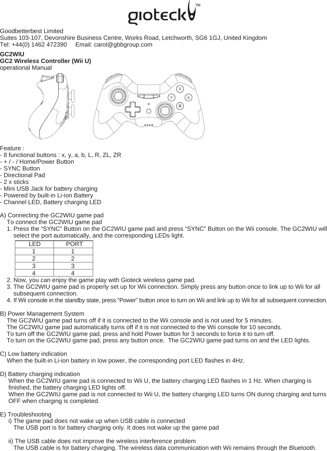 Goodbetterbest LimitedSuites 103-107, Devonshire Business Centre, Works Road, Letchworth, SG6 1GJ, United Kingdom   Tel: +44(0) 1462 472390     Email: carol@gbbgroup.com  GC2WIUGC2 Wireless Controller (Wii U)operational ManualFeature :- 8 functional buttons : x, y, a, b, L, R, ZL, ZR- + / - / Home/Power Button- SYNC Button- Directional Pad- 2 x sticks- Mini USB Jack for battery charging- Powered by built-in Li-ion Battery- Channel LED, Battery charging LEDA) Connecting the GC2WIU game pad    To connect the GC2WIU game pad    1. Press the “SYNC” Button on the GC2WIU game pad and press “SYNC” Button on the Wii console. The GC2WIU will         select the port automatically, and the corresponding LEDs light.                 LED               PORT                   1                     1                   2                     2                   3                     3                   4                     4    2. Now, you can enjoy the game play with Gioteck wireless game pad.    3. The GC2WIU game pad is properly set up for Wii connection. Simply press any button once to link up to Wii for all         subsequent connection.     4. If Wii console in the standby state, press “Power” button once to turn on Wii and link up to Wii for all subsequent connection.B) Power Management System    The GC2WIU game pad turns off if it is connected to the Wii console and is not used for 5 minutes.    The GC2WIU game pad automatically turns off if it is not connected to the Wii console for 10 seconds.    To turn off the GC2WIU game pad, press and hold Power button for 3 seconds to force it to turn off.      To turn on the GC2WIU game pad, press any button once.  The GC2WIU game pad turns on and the LED lights.C) Low battery indication    When the built-in Li-ion battery in low power, the corresponding port LED flashes in 4Hz.D) Battery charging indication     When the GC2WIU game pad is connected to Wii U, the battery charging LED flashes in 1 Hz. When charging is      finished, the battery charging LED lights off.     When the GC2WIU game pad is not connected to Wii U, the battery charging LED turns ON during charging and turns          OFF when charging is completed.E) Troubleshooting     i) The game pad does not wake up when USB cable is connected        The USB port is for battery charging only. It does not wake up the game pad      ii) The USB cable does not improve the wireless interference problem        The USB cable is for battery charging. The wireless data communication with Wii remains through the Bluetooth. 