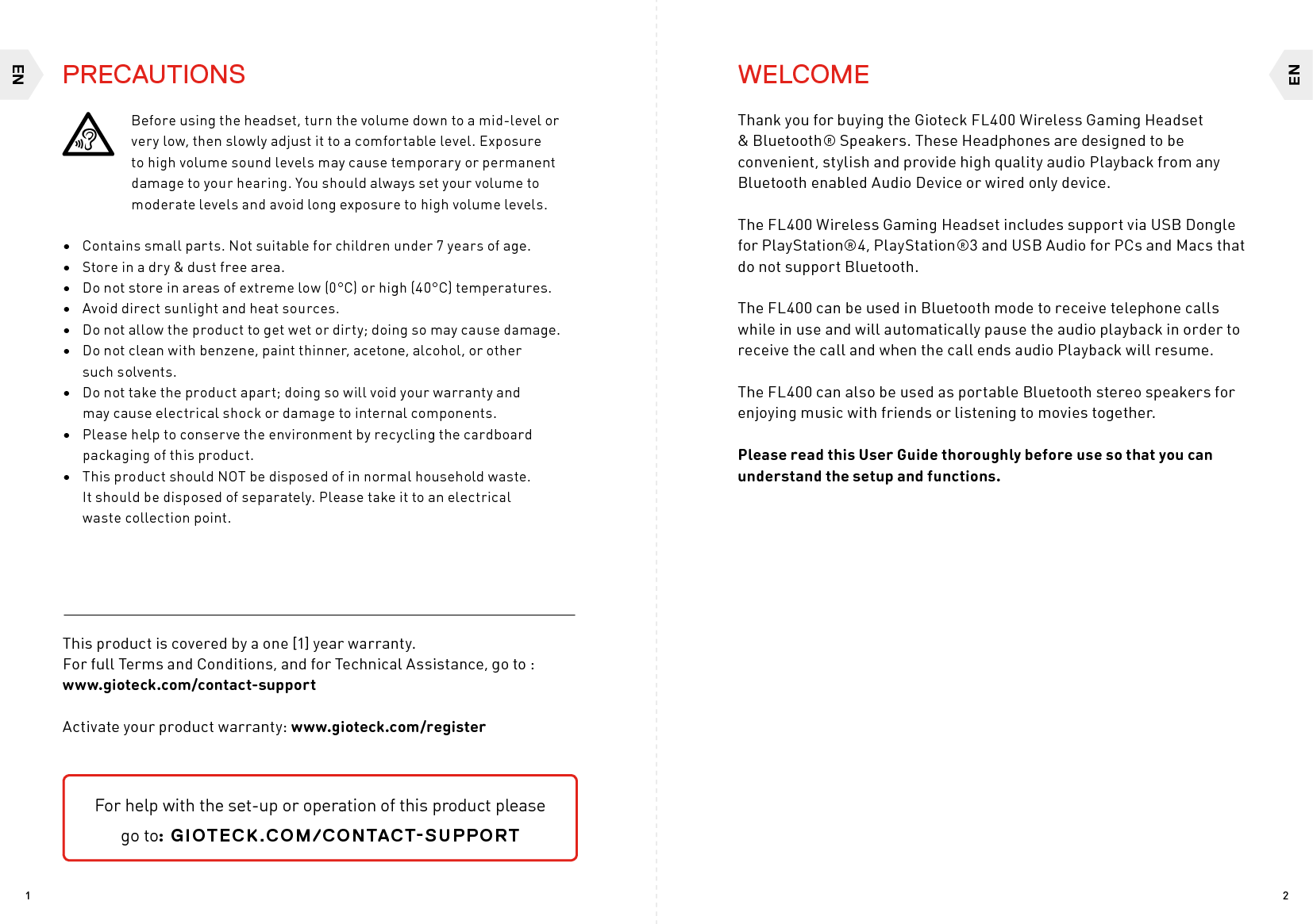 ENEN21WELCOME Thank you for buying the Gioteck FL400 Wireless Gaming Headset &amp; Bluetooth® Speakers. These Headphones are designed to be convenient, stylish and provide high quality audio Playback from any Bluetooth enabled Audio Device or wired only device. The FL400 Wireless Gaming Headset includes support via USB Dongle for PlayStation®4, PlayStation®3 and USB Audio for PCs and Macs that do not support Bluetooth. The FL400 can be used in Bluetooth mode to receive telephone calls while in use and will automatically pause the audio playback in order to receive the call and when the call ends audio Playback will resume.The FL400 can also be used as portable Bluetooth stereo speakers for enjoying music with friends or listening to movies together.Please read this User Guide thoroughly before use so that you can understand the setup and functions.Before using the headset, turn the volume down to a mid-level or very low, then slowly adjust it to a comfortable level. Exposure to high volume sound levels may cause temporary or permanent damage to your hearing. You should always set your volume to moderate levels and avoid long exposure to high volume levels. •  Contains small parts. Not suitable for children under 7 years of age. •  Store in a dry &amp; dust free area. •  Do not store in areas of extreme low (0°C) or high (40°C) temperatures.•  Avoid direct sunlight and heat sources. •  Do not allow the product to get wet or dirty; doing so may cause damage. •  Do not clean with benzene, paint thinner, acetone, alcohol, or other  such solvents. •  Do not take the product apart; doing so will void your warranty and  may cause electrical shock or damage to internal components.•  Please help to conserve the environment by recycling the cardboard packaging of this product. •  This product should NOT be disposed of in normal household waste.  It should be disposed of separately. Please take it to an electrical  waste collection point.This product is covered by a one [1] year warranty.  For full Terms and Conditions, and for Technical Assistance, go to : www.gioteck.com/contact-supportActivate your product warranty: www.gioteck.com/registerPRECAUTIONSFor help with the set-up or operation of this product please  go to: GIOTECK.COM/CONTACT-SUPPORT