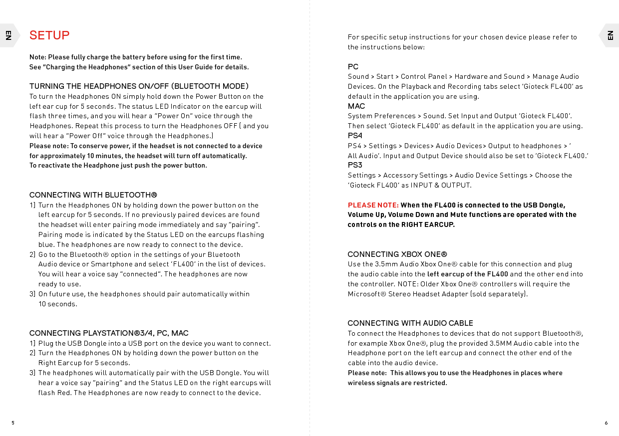 ENEN65SETUPNote: Please fully charge the battery before using for the first time.  See “Charging the Headphones” section of this User Guide for details.TURNING THE HEADPHONES ON/OFF (BLUETOOTH MODE)To turn the Headphones ON simply hold down the Power Button on the left ear cup for 5 seconds. The status LED Indicator on the earcup will flash three times, and you will hear a “Power On” voice through the Headphones. Repeat this process to turn the Headphones OFF ( and you will hear a “Power Off” voice through the Headphones.)Please note: To conserve power, if the headset is not connected to a device for approximately 10 minutes, the headset will turn off automatically.  To reactivate the Headphone just push the power button.CONNECTING WITH BLUETOOTH® 1] Turn the Headphones ON by holding down the power button on the left earcup for 5 seconds. If no previously paired devices are found the headset will enter pairing mode immediately and say “pairing”. Pairing mode is indicated by the Status LED on the earcups flashing blue. The headphones are now ready to connect to the device.2] Go to the Bluetooth® option in the settings of your Bluetooth  Audio device or Smartphone and select ‘FL400’ in the list of devices. You will hear a voice say “connected”. The headphones are now  ready to use. 3] On future use, the headphones should pair automatically within  10 seconds.CONNECTING PLAYSTATION®3/4, PC, MAC1]  Plug the USB Dongle into a USB port on the device you want to connect. 2] Turn the Headphones ON by holding down the power button on the Right Earcup for 5 seconds.3] The headphones will automatically pair with the USB Dongle. You will hear a voice say “pairing” and the Status LED on the right earcups will flash Red. The Headphones are now ready to connect to the device. For specific setup instructions for your chosen device please refer to the instructions below:PCSound &gt; Start &gt; Control Panel &gt; Hardware and Sound &gt; Manage Audio Devices. On the Playback and Recording tabs select ‘Gioteck FL400’ as default in the application you are using.MACSystem Preferences &gt; Sound. Set Input and Output ‘Gioteck FL400’. Then select ‘Gioteck FL400’ as default in the application you are using.PS4PS4 &gt; Settings &gt; Devices&gt; Audio Devices&gt; Output to headphones &gt; ‘ All Audio’. Input and Output Device should also be set to ‘Gioteck FL400.’PS3Settings &gt; Accessory Settings &gt; Audio Device Settings &gt; Choose the ‘Gioteck FL400’ as INPUT &amp; OUTPUT. PLEASE NOTE: When the FL400 is connected to the USB Dongle, Volume Up, Volume Down and Mute functions are operated with the controls on the RIGHT EARCUP.CONNECTING XBOX ONE®Use the 3.5mm Audio Xbox One® cable for this connection and plug the audio cable into the left earcup of the FL400 and the other end into the controller. NOTE: Older Xbox One® controllers will require the Microsoft® Stereo Headset Adapter (sold separately).CONNECTING WITH AUDIO CABLETo connect the Headphones to devices that do not support Bluetooth®, for example Xbox One®, plug the provided 3.5MM Audio cable into the Headphone port on the left earcup and connect the other end of the cable into the audio device.  Please note:  This allows you to use the Headphones in places where wireless signals are restricted. 