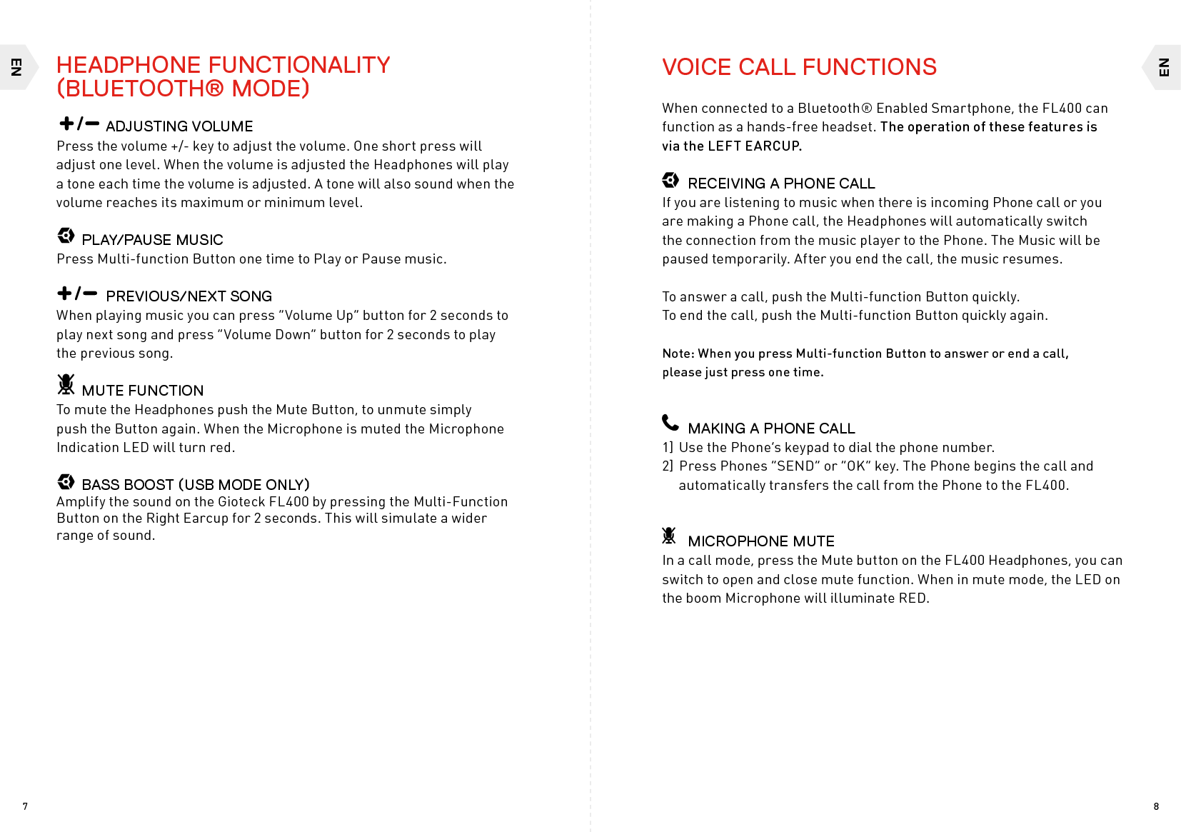 ENEN87    ADJUSTING VOLUMEPress the volume +/- key to adjust the volume. One short press will adjust one level. When the volume is adjusted the Headphones will play a tone each time the volume is adjusted. A tone will also sound when the volume reaches its maximum or minimum level.  PLAY/PAUSE MUSICPress Multi-function Button one time to Play or Pause music.    PREVIOUS/NEXT SONG When playing music you can press “Volume Up” button for 2 seconds to play next song and press “Volume Down” button for 2 seconds to play the previous song.  MUTE FUNCTIONTo mute the Headphones push the Mute Button, to unmute simply push the Button again. When the Microphone is muted the Microphone Indication LED will turn red.  BASS BOOST (USB MODE ONLY)Amplify the sound on the Gioteck FL400 by pressing the Multi-Function Button on the Right Earcup for 2 seconds. This will simulate a wider range of sound.VOICE CALL FUNCTIONSWhen connected to a Bluetooth® Enabled Smartphone, the FL400 can function as a hands-free headset. The operation of these features is  via the LEFT EARCUP.  RECEIVING A PHONE CALLIf you are listening to music when there is incoming Phone call or you are making a Phone call, the Headphones will automatically switch the connection from the music player to the Phone. The Music will be paused temporarily. After you end the call, the music resumes.To answer a call, push the Multi-function Button quickly.  To end the call, push the Multi-function Button quickly again.Note: When you press Multi-function Button to answer or end a call,  please just press one time.  MAKING A PHONE CALL1] Use the Phone’s keypad to dial the phone number.2] Press Phones “SEND” or “OK” key. The Phone begins the call and  automatically transfers the call from the Phone to the FL400.  MICROPHONE MUTEIn a call mode, press the Mute button on the FL400 Headphones, you can switch to open and close mute function. When in mute mode, the LED on the boom Microphone will illuminate RED.HEADPHONE FUNCTIONALITY (BLUETOOTH® MODE)
