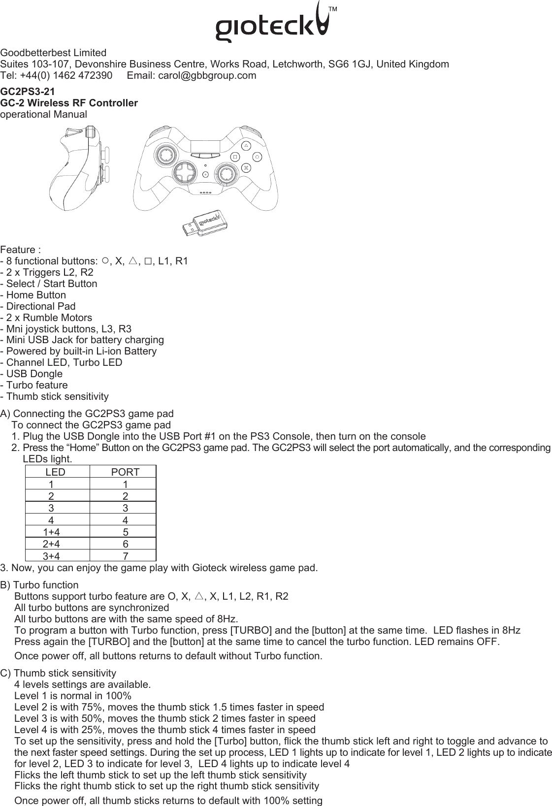 Goodbetterbest LimitedSuites 103-107, Devonshire Business Centre, Works Road, Letchworth, SG6 1GJ, United Kingdom   Tel: +44(0) 1462 472390     Email: carol@gbbgroup.com  GC2PS3-21GC-2 Wireless RF Controlleroperational ManualFeature :- 8 functional buttons: ○, X, △, □, L1, R1- 2 x Triggers L2, R2- Select / Start Button- Home Button- Directional Pad- 2 x Rumble Motors- Mni joystick buttons, L3, R3- Mini USB Jack for battery charging- Powered by built-in Li-ion Battery- Channel LED, Turbo LED- USB Dongle - Turbo feature- Thumb stick sensitivityA) Connecting the GC2PS3 game pad    To connect the GC2PS3 game pad    1. Plug the USB Dongle into the USB Port #1 on the PS3 Console, then turn on the console    2. Press the “Home” Button on the GC2PS3 game pad. The GC2PS3 will select the port automatically, and the corresponding          LEDs light.                LED                PORT                 1                        1                 2                        2                 3                        3                 4                        4               1+4                      5               2+4                      6               3+4                      73. Now, you can enjoy the game play with Gioteck wireless game pad.B) Turbo function      Buttons support turbo feature are O, X, △, X, L1, L2, R1, R2      All turbo buttons are synchronized     All turbo buttons are with the same speed of 8Hz.     To program a button with Turbo function, press [TURBO] and the [button] at the same time.  LED flashes in 8Hz      Press again the [TURBO] and the [button] at the same time to cancel the turbo function. LED remains OFF.     Once power off, all buttons returns to default without Turbo function.C) Thumb stick sensitivity     4 levels settings are available.      Level 1 is normal in 100%     Level 2 is with 75%, moves the thumb stick 1.5 times faster in speed     Level 3 is with 50%, moves the thumb stick 2 times faster in speed     Level 4 is with 25%, moves the thumb stick 4 times faster in speed     To set up the sensitivity, press and hold the [Turbo] button, flick the thumb stick left and right to toggle and advance to      the next faster speed settings. During the set up process, LED 1 lights up to indicate for level 1, LED 2 lights up to indicate      for level 2, LED 3 to indicate for level 3,  LED 4 lights up to indicate level 4     Flicks the left thumb stick to set up the left thumb stick sensitivity     Flicks the right thumb stick to set up the right thumb stick sensitivity     Once power off, all thumb sticks returns to default with 100% setting