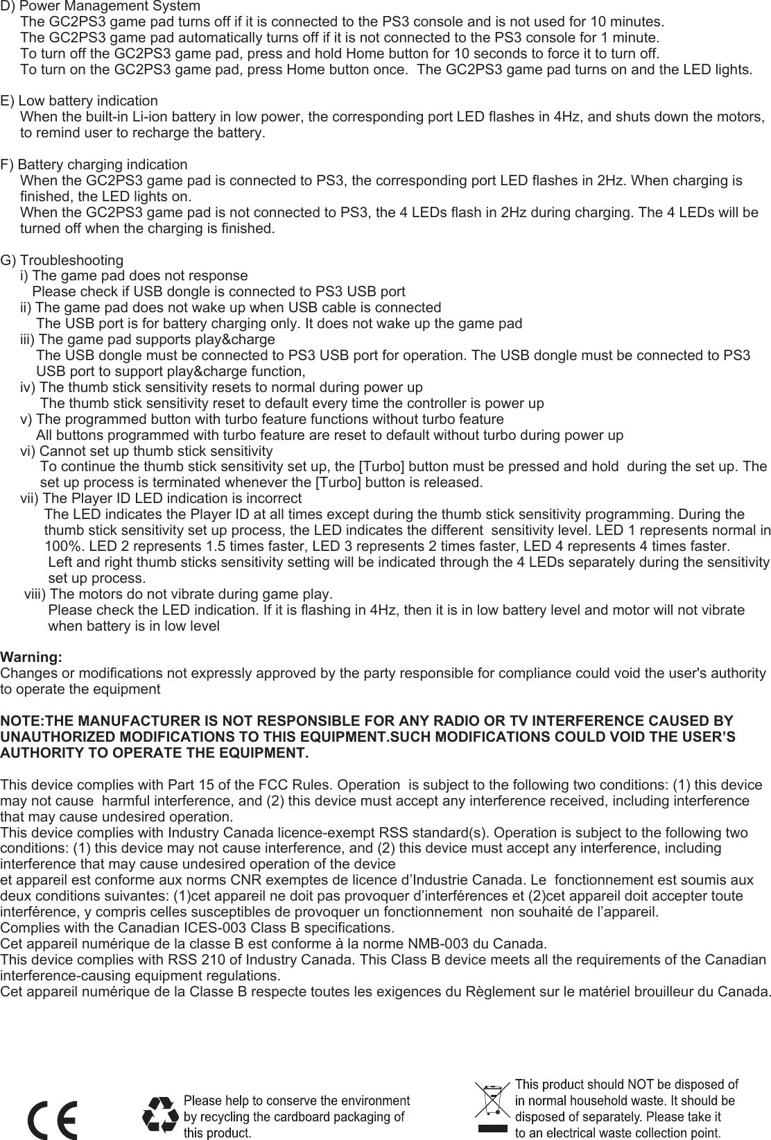 D) Power Management System     The GC2PS3 game pad turns off if it is connected to the PS3 console and is not used for 10 minutes.     The GC2PS3 game pad automatically turns off if it is not connected to the PS3 console for 1 minute.     To turn off the GC2PS3 game pad, press and hold Home button for 10 seconds to force it to turn off.       To turn on the GC2PS3 game pad, press Home button once.  The GC2PS3 game pad turns on and the LED lights.E) Low battery indication     When the built-in Li-ion battery in low power, the corresponding port LED flashes in 4Hz, and shuts down the motors,      to remind user to recharge the battery. F) Battery charging indication     When the GC2PS3 game pad is connected to PS3, the corresponding port LED flashes in 2Hz. When charging is           finished, the LED lights on.     When the GC2PS3 game pad is not connected to PS3, the 4 LEDs flash in 2Hz during charging. The 4 LEDs will be           turned off when the charging is finished.G) Troubleshooting     i) The game pad does not response        Please check if USB dongle is connected to PS3 USB port     ii) The game pad does not wake up when USB cable is connected         The USB port is for battery charging only. It does not wake up the game pad     iii) The game pad supports play&amp;charge          The USB dongle must be connected to PS3 USB port for operation. The USB dongle must be connected to PS3           USB port to support play&amp;charge function,      iv) The thumb stick sensitivity resets to normal during power up          The thumb stick sensitivity reset to default every time the controller is power up     v) The programmed button with turbo feature functions without turbo feature         All buttons programmed with turbo feature are reset to default without turbo during power up     vi) Cannot set up thumb stick sensitivity          To continue the thumb stick sensitivity set up, the [Turbo] button must be pressed and hold  during the set up. The           set up process is terminated whenever the [Turbo] button is released.     vii) The Player ID LED indication is incorrect           The LED indicates the Player ID at all times except during the thumb stick sensitivity programming. During the            thumb stick sensitivity set up process, the LED indicates the different  sensitivity level. LED 1 represents normal in            100%. LED 2 represents 1.5 times faster, LED 3 represents 2 times faster, LED 4 represents 4 times faster.            Left and right thumb sticks sensitivity setting will be indicated through the 4 LEDs separately during the sensitivity             set up process.      viii) The motors do not vibrate during game play.            Please check the LED indication. If it is flashing in 4Hz, then it is in low battery level and motor will not vibrate             when battery is in low levelWarning:Changes or modifications not expressly approved by the party responsible for compliance could void the user&apos;s authority to operate the equipment NOTE:THE MANUFACTURER IS NOT RESPONSIBLE FOR ANY RADIO OR TV INTERFERENCE CAUSED BY UNAUTHORIZED MODIFICATIONS TO THIS EQUIPMENT.SUCH MODIFICATIONS COULD VOID THE USER’S AUTHORITY TO OPERATE THE EQUIPMENT.This device complies with Part 15 of the FCC Rules. Operation  is subject to the following two conditions: (1) this device may not cause  harmful interference, and (2) this device must accept any interference received, including interference that may cause undesired operation. This device complies with Industry Canada licence-exempt RSS standard(s). Operation is subject to the following two conditions: (1) this device may not cause interference, and (2) this device must accept any interference, including interference that may cause undesired operation of the deviceet appareil est conforme aux norms CNR exemptes de licence d’Industrie Canada. Le  fonctionnement est soumis aux deux conditions suivantes: (1)cet appareil ne doit pas provoquer d’interférences et (2)cet appareil doit accepter toute interférence, y compris celles susceptibles de provoquer un fonctionnement  non souhaité de l’appareil.Complies with the Canadian ICES-003 Class B specifications. Cet appareil numérique de la classe B est conforme à la norme NMB-003 du Canada.  This device complies with RSS 210 of Industry Canada. This Class B device meets all the requirements of the Canadian interference-causing equipment regulations. Cet appareil numérique de la Classe B respecte toutes les exigences du Règlement sur le matériel brouilleur du Canada.