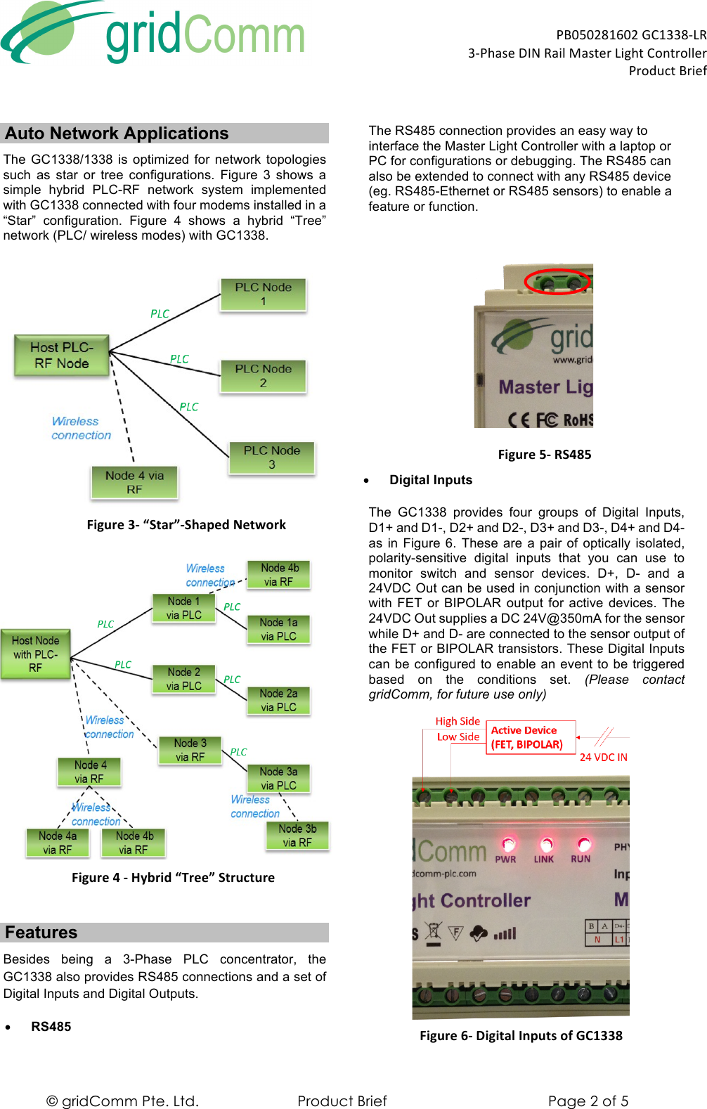  PB050281602)GC1338-LR)3-Phase)DIN)Rail)Master)Light)Controller)))))))))))))))))))))))))))))))))))))))))))))))))))))))))))))))))Product)Brief) © gridComm Pte. Ltd. Product Brief Page 2 of 5 Auto Network Applications The GC1338/1338 is  optimized  for  network  topologies such  as  star  or  tree  configurations. Figure  3  shows  a simple  hybrid  PLC-RF network  system  implemented with GC1338 connected with four modems installed in a “Star”  configuration.  Figure  4  shows  a  hybrid  “Tree” network (PLC/ wireless modes) with GC1338.   Figure&apos;3-&apos;“Star”-Shaped&apos;Network&apos;  Figure&apos;4&apos;-&apos;Hybrid&apos;“Tree”&apos;Structure&apos; Features Besides  being  a  3-Phase  PLC  concentrator,  the GC1338 also provides RS485 connections and a set of Digital Inputs and Digital Outputs.  • RS485 The RS485 connection provides an easy way to interface the Master Light Controller with a laptop or PC for configurations or debugging. The RS485 can also be extended to connect with any RS485 device (eg. RS485-Ethernet or RS485 sensors) to enable a feature or function.    Figure&apos;5-&apos;RS485)• Digital Inputs  The  GC1338 provides four groups  of  Digital  Inputs, D1+ and D1-, D2+ and D2-, D3+ and D3-, D4+ and D4- as in Figure 6.  These are  a pair of optically isolated, polarity-sensitive  digital  inputs  that  you  can  use  to monitor  switch  and  sensor  devices. D+,  D-  and  a 24VDC Out can be used in conjunction with a sensor with FET or  BIPOLAR output  for active devices. The 24VDC Out supplies a DC 24V@350mA for the sensor while D+ and D- are connected to the sensor output of the FET or BIPOLAR transistors. These Digital Inputs can be configured to enable an event to be triggered based  on  the  conditions  set. (Please  contact gridComm, for future use only)  Figure&apos;6-&apos;Digital&apos;Inputs&apos;of&apos;GC1338&apos;