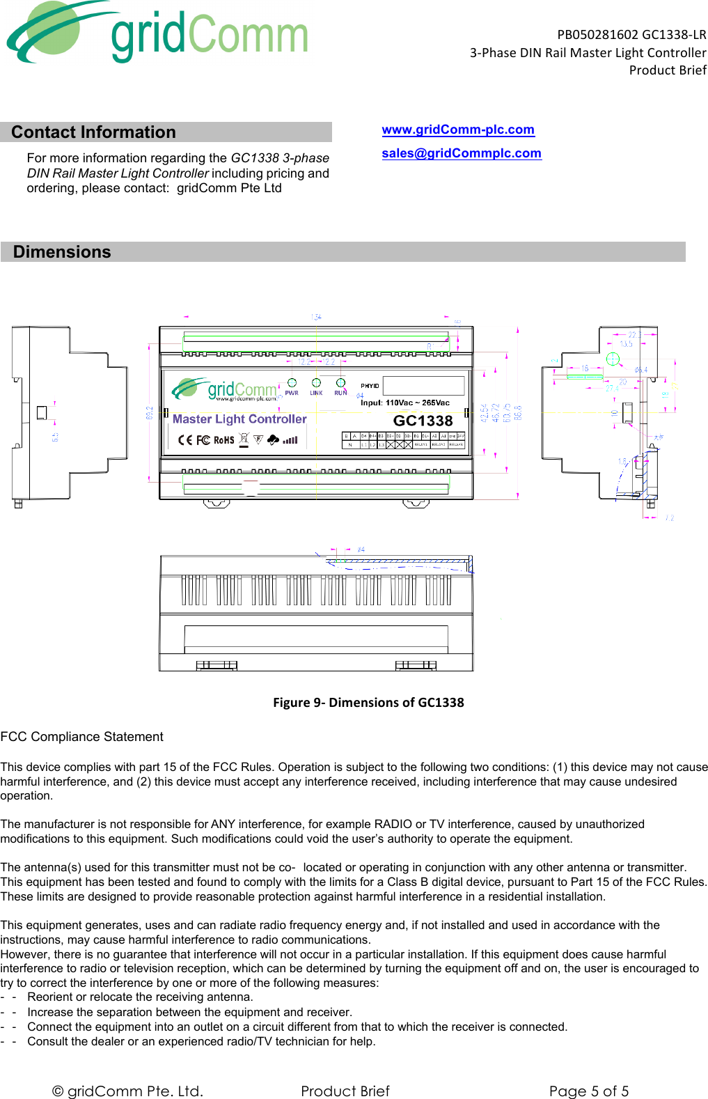  PB050281602)GC1338-LR)3-Phase)DIN)Rail)Master)Light)Controller)))))))))))))))))))))))))))))))))))))))))))))))))))))))))))))))))Product)Brief) © gridComm Pte. Ltd. Product Brief Page 5 of 5 Contact Information For more information regarding the GC1338 3-phase DIN Rail Master Light Controller including pricing and ordering, please contact:  gridComm Pte Ltd www.gridComm-plc.com sales@gridCommplc.com   Dimensions   Figure&apos;9-&apos;Dimensions&apos;of&apos;GC1338&apos;This device complies with part 15 of the FCC Rules. Operation is subject to the following two conditions: (1) this device may not causeharmful interference, and (2) this device must accept any interference received, including interference that may cause undesiredoperation.The manufacturer is not responsible for ANY interference, for example RADIO or TV interference, caused by unauthorizedmodifications to this equipment. Such modifications could void the user’s authority to operate the equipment.The antenna(s) used for this transmitter must not be co‐located or operating in conjunction with any other antenna or transmitter.This equipment has been tested and found to comply with the limits for a Class B digital device, pursuant to Part 15 of the FCC Rules.These limits are designed to provide reasonable protection against harmful interference in a residential installation.This equipment generates, uses and can radiate radio frequency energy and, if not installed and used in accordance with theinstructions, may cause harmful interference to radio communications.However, there is no guarantee that interference will not occur in a particular installation. If this equipment does cause harmfulinterference to radio or television reception, which can be determined by turning the equipment off and on, the user is encouraged totry to correct the interference by one or more of the following measures:‐‐ Reorient or relocate the receiving antenna.‐‐ Increase the separation between the equipment and receiver.‐‐ Connect the equipment into an outlet on a circuit different from that to which the receiver is connected.‐‐ Consult the dealer or an experienced radio/TV technician for help.FCC Compliance Statement