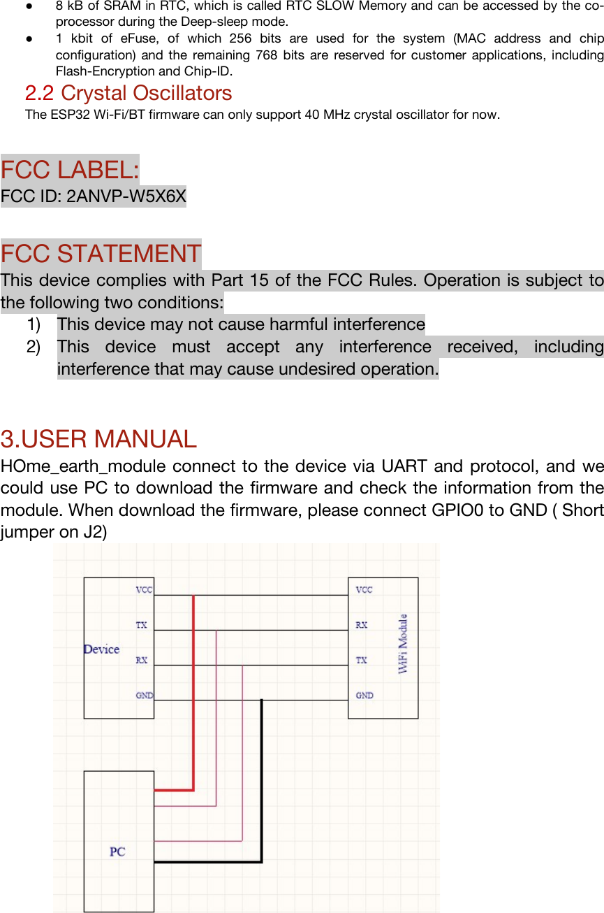 ● 8 kB of SRAM in RTC, which is called RTC SLOW Memory and can be accessed by the co-processor during the Deep-sleep mode. ● 1  kbit  of  eFuse,  of  which  256  bits  are  used  for  the  system  (MAC  address  and  chip configuration)  and the  remaining  768  bits are  reserved  for customer  applications, including Flash-Encryption and Chip-ID. 2.2 Crystal Oscillators The ESP32 Wi-Fi/BT firmware can only support 40 MHz crystal oscillator for now.  FCC LABEL: FCC ID: 2ANVP-W5X6X  FCC STATEMENT This device complies with Part 15 of the FCC Rules. Operation is subject to the following two conditions: 1) This device may not cause harmful interference 2) This  device  must  accept  any  interference  received,  including interference that may cause undesired operation.    3.USER MANUAL HOme_earth_module connect to the device via UART and protocol, and we could use PC to download the firmware and check the information from the module. When download the firmware, please connect GPIO0 to GND ( Short jumper on J2)   