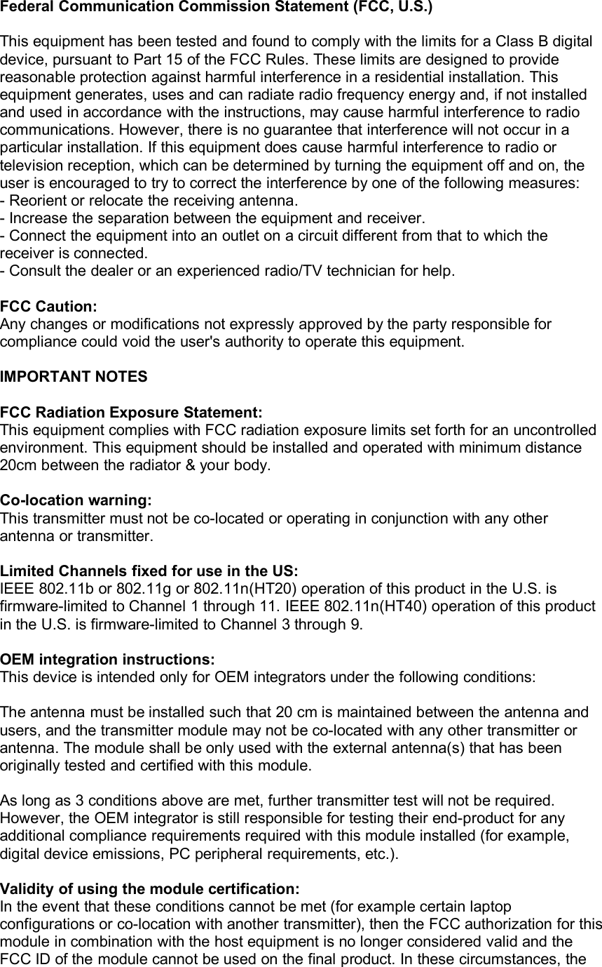 Federal Communication Commission Statement (FCC, U.S.)This equipment has been tested and found to comply with the limits for a Class B digitaldevice, pursuant to Part 15 of the FCC Rules. These limits are designed to providereasonable protection against harmful interference in a residential installation. Thisequipment generates, uses and can radiate radio frequency energy and, if not installedand used in accordance with the instructions, may cause harmful interference to radiocommunications. However, there is no guarantee that interference will not occur in aparticular installation. If this equipment does cause harmful interference to radio ortelevision reception, which can be determined by turning the equipment off and on, theuser is encouraged to try to correct the interference by one of the following measures:- Reorient or relocate the receiving antenna.- Increase the separation between the equipment and receiver.- Connect the equipment into an outlet on a circuit different from that to which thereceiver is connected.- Consult the dealer or an experienced radio/TV technician for help.FCC Caution:Any changes or modifications not expressly approved by the party responsible forcompliance could void the user's authority to operate this equipment.IMPORTANT NOTESFCC Radiation Exposure Statement:This equipment complies with FCC radiation exposure limits set forth for an uncontrolledenvironment. This equipment should be installed and operated with minimum distance20cm between the radiator &amp; your body.Co-location warning:This transmitter must not be co-located or operating in conjunction with any otherantenna or transmitter.Limited Channels fixed for use in the US:IEEE 802.11b or 802.11g or 802.11n(HT20) operation of this product in the U.S. isfirmware-limited to Channel 1 through 11. IEEE 802.11n(HT40) operation of this productin the U.S. is firmware-limited to Channel 3 through 9.OEM integration instructions:This device is intended only for OEM integrators under the following conditions:The antenna must be installed such that 20 cm is maintained between the antenna andusers, and the transmitter module may not be co-located with any other transmitter orantenna. The module shall be only used with the external antenna(s) that has beenoriginally tested and certified with this module.As long as 3 conditions above are met, further transmitter test will not be required.However, the OEM integrator is still responsible for testing their end-product for anyadditional compliance requirements required with this module installed (for example,digital device emissions, PC peripheral requirements, etc.).Validity of using the module certification:In the event that these conditions cannot be met (for example certain laptopconfigurations or co-location with another transmitter), then the FCC authorization for thismodule in combination with the host equipment is no longer considered valid and theFCC ID of the module cannot be used on the final product. In these circumstances, the
