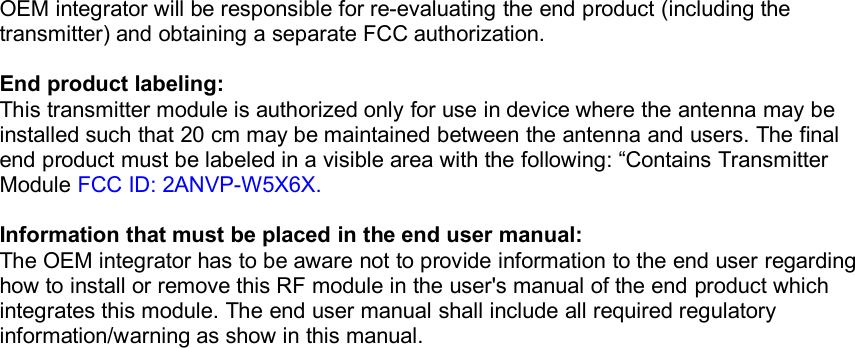 OEM integrator will be responsible for re-evaluating the end product (including thetransmitter) and obtaining a separate FCC authorization.End product labeling:This transmitter module is authorized only for use in device where the antenna may beinstalled such that 20 cm may be maintained between the antenna and users. The finalend product must be labeled in a visible area with the following: &ldquo;Contains TransmitterModule FCC ID: 2ANVP-W5X6X.Information that must be placed in the end user manual:The OEM integrator has to be aware not to provide information to the end user regardinghow to install or remove this RF module in the user's manual of the end product whichintegrates this module. The end user manual shall include all required regulatoryinformation/warning as show in this manual.