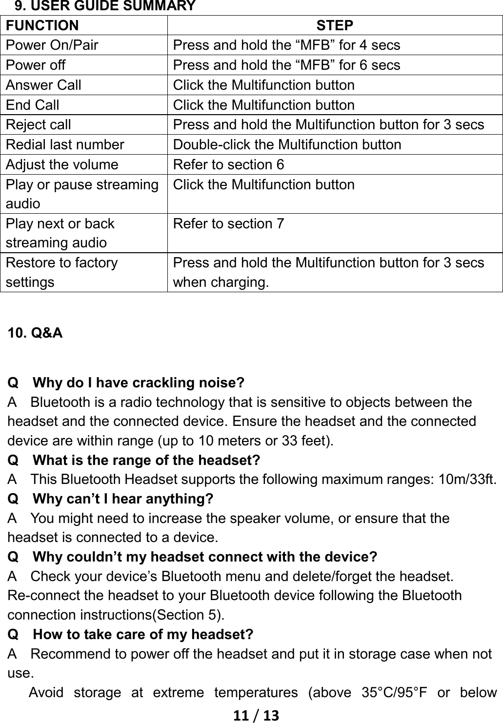    11 / 13  9. USER GUIDE SUMMARY FUNCTION STEP Power On/Pair Press and hold the “MFB” for 4 secs Power off Press and hold the “MFB” for 6 secs Answer Call Click the Multifunction button End Call Click the Multifunction button Reject call Press and hold the Multifunction button for 3 secs Redial last number Double-click the Multifunction button Adjust the volume Refer to section 6 Play or pause streaming audio Click the Multifunction button   Play next or back streaming audio Refer to section 7 Restore to factory settings Press and hold the Multifunction button for 3 secs when charging. 10. Q&amp;A Q    Why do I have crackling noise? A    Bluetooth is a radio technology that is sensitive to objects between the headset and the connected device. Ensure the headset and the connected device are within range (up to 10 meters or 33 feet). Q    What is the range of the headset? A    This Bluetooth Headset supports the following maximum ranges: 10m/33ft. Q    Why can’t I hear anything? A    You might need to increase the speaker volume, or ensure that the headset is connected to a device. Q    Why couldn’t my headset connect with the device? A    Check your device’s Bluetooth menu and delete/forget the headset. Re-connect the headset to your Bluetooth device following the Bluetooth connection instructions(Section 5). Q    How to take care of my headset? A    Recommend to power off the headset and put it in storage case when not use. Avoid storage at extreme temperatures (above 35°C/95°F or below 