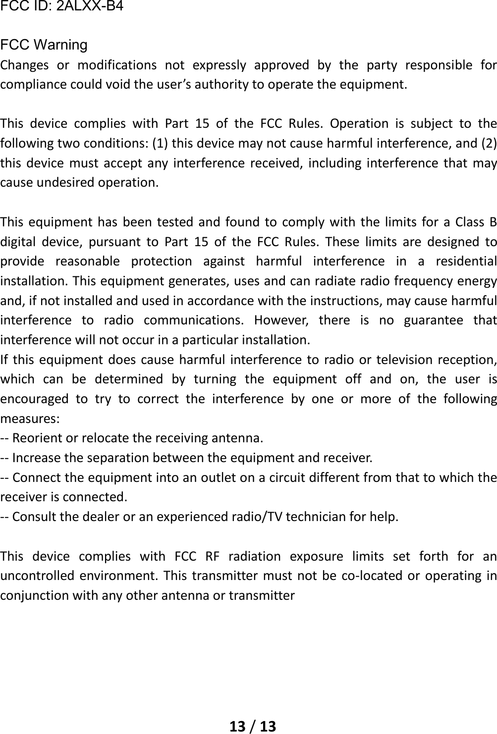    13 / 13  FCC ID: 2ALXX-B4    FCC Warning Changes or modifications not expressly approved by the party responsible for compliance could void the user’s authority to operate the equipment.  This device complies with Part 15 of the FCC Rules. Operation is subject to the following two conditions: (1) this device may not cause harmful interference, and (2) this device must accept any interference received, including interference that may cause undesired operation.  This equipment has been tested and found to comply with the limits for a Class B digital device, pursuant to Part 15 of the FCC Rules. These limits are designed to provide reasonable protection against harmful interference in a residential installation. This equipment generates, uses and can radiate radio frequency energy and, if not installed and used in accordance with the instructions, may cause harmful interference to radio communications. However, there is no guarantee that interference will not occur in a particular installation. If this equipment does cause harmful interference to radio or television reception, which can be determined by turning the equipment off and on, the user is encouraged to try to correct the interference by one or more of the following measures: -- Reorient or relocate the receiving antenna. -- Increase the separation between the equipment and receiver. -- Connect the equipment into an outlet on a circuit different from that to which the receiver is connected. -- Consult the dealer or an experienced radio/TV technician for help.  This device complies with FCC RF radiation exposure limits set forth for an uncontrolled environment. This transmitter must not be co-located or operating in conjunction with any other antenna or transmitter      