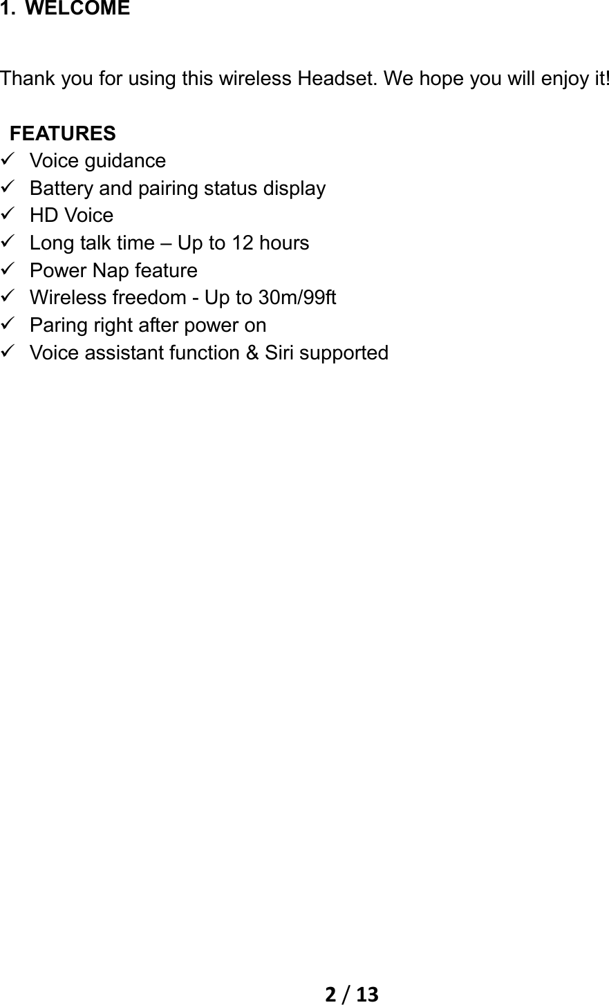    2 / 13  1. WELCOME Thank you for using this wireless Headset. We hope you will enjoy it!   FEATURES  Voice guidance  Battery and pairing status display  HD Voice  Long talk time – Up to 12 hours  Power Nap feature  Wireless freedom - Up to 30m/99ft  Paring right after power on  Voice assistant function &amp; Siri supported 