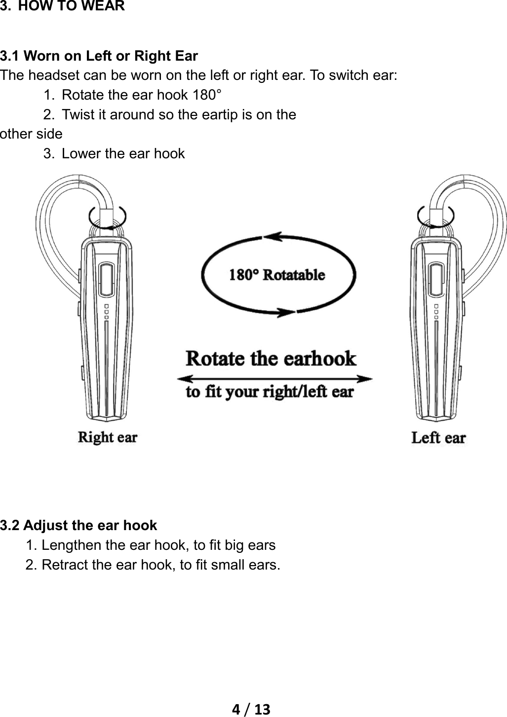    4 / 13  3. HOW TO WEAR 3.1 Worn on Left or Right Ear The headset can be worn on the left or right ear. To switch ear: 1. Rotate the ear hook 180° 2. Twist it around so the eartip is on the other side 3. Lower the ear hook     3.2 Adjust the ear hook 1. Lengthen the ear hook, to fit big ears 2. Retract the ear hook, to fit small ears. 