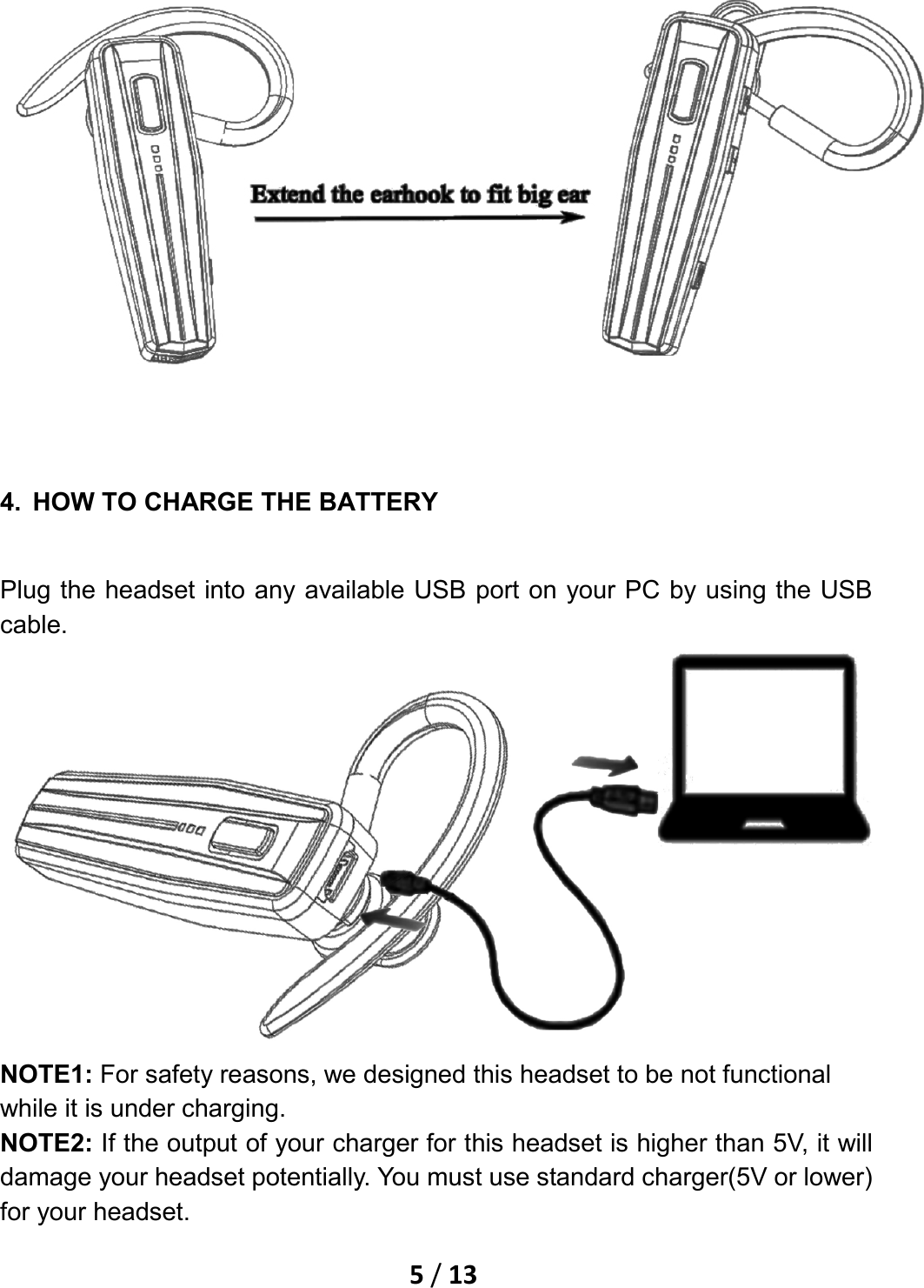    5 / 13    4. HOW TO CHARGE THE BATTERY Plug the headset into any available USB port on your PC by using the USB cable.  NOTE1: For safety reasons, we designed this headset to be not functional while it is under charging. NOTE2: If the output of your charger for this headset is higher than 5V, it will damage your headset potentially. You must use standard charger(5V or lower) for your headset. 