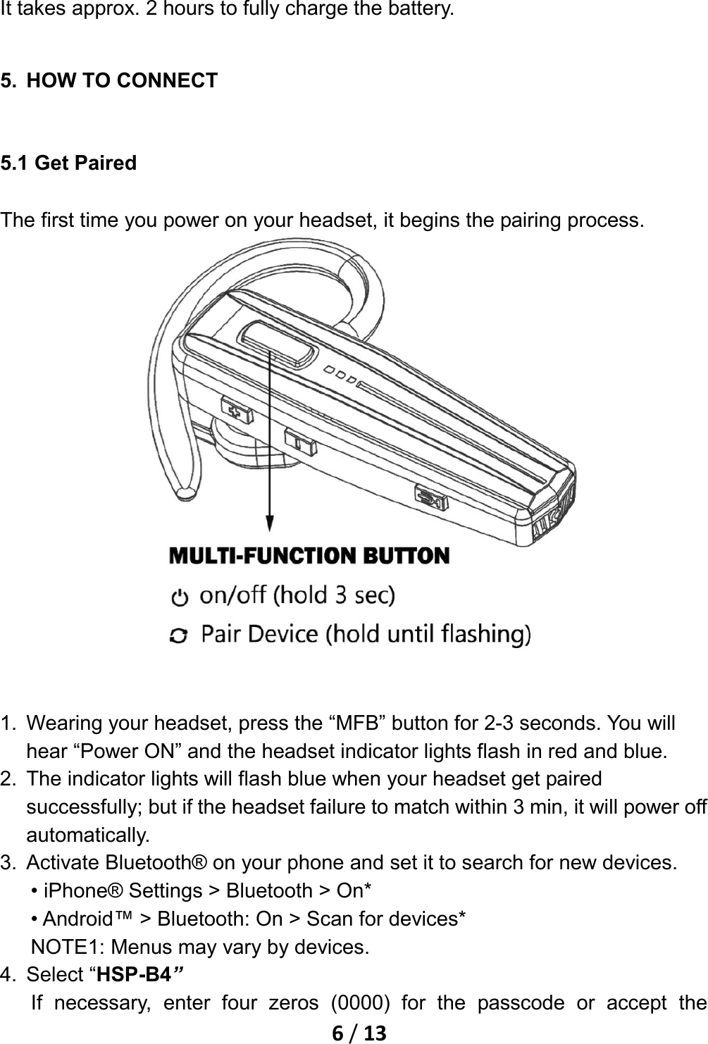    6 / 13  It takes approx. 2 hours to fully charge the battery. 5. HOW TO CONNECT 5.1 Get Paired The first time you power on your headset, it begins the pairing process.   1. Wearing your headset, press the “MFB” button for 2-3 seconds. You will hear “Power ON” and the headset indicator lights flash in red and blue. 2. The indicator lights will flash blue when your headset get paired successfully; but if the headset failure to match within 3 min, it will power off automatically. 3. Activate Bluetooth® on your phone and set it to search for new devices. • iPhone® Settings &gt; Bluetooth &gt; On* • Android™ &gt; Bluetooth: On &gt; Scan for devices* NOTE1: Menus may vary by devices. 4. Select “HSP-B4” If necessary, enter four zeros (0000) for the passcode or accept the 