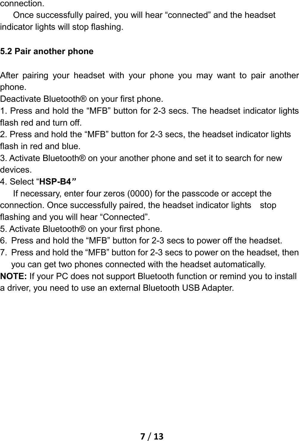    7 / 13  connection. Once successfully paired, you will hear “connected” and the headset indicator lights will stop flashing.   5.2 Pair another phone After pairing your headset with your phone you may want to pair another phone. Deactivate Bluetooth® on your first phone. 1. Press and hold the “MFB” button for 2-3 secs. The headset indicator lights flash red and turn off.   2. Press and hold the “MFB” button for 2-3 secs, the headset indicator lights flash in red and blue. 3. Activate Bluetooth® on your another phone and set it to search for new devices. 4. Select “HSP-B4”    If necessary, enter four zeros (0000) for the passcode or accept the connection. Once successfully paired, the headset indicator lights  stop flashing and you will hear “Connected”. 5. Activate Bluetooth® on your first phone. 6. Press and hold the “MFB” button for 2-3 secs to power off the headset. 7. Press and hold the “MFB” button for 2-3 secs to power on the headset, then you can get two phones connected with the headset automatically. NOTE: If your PC does not support Bluetooth function or remind you to install a driver, you need to use an external Bluetooth USB Adapter. 