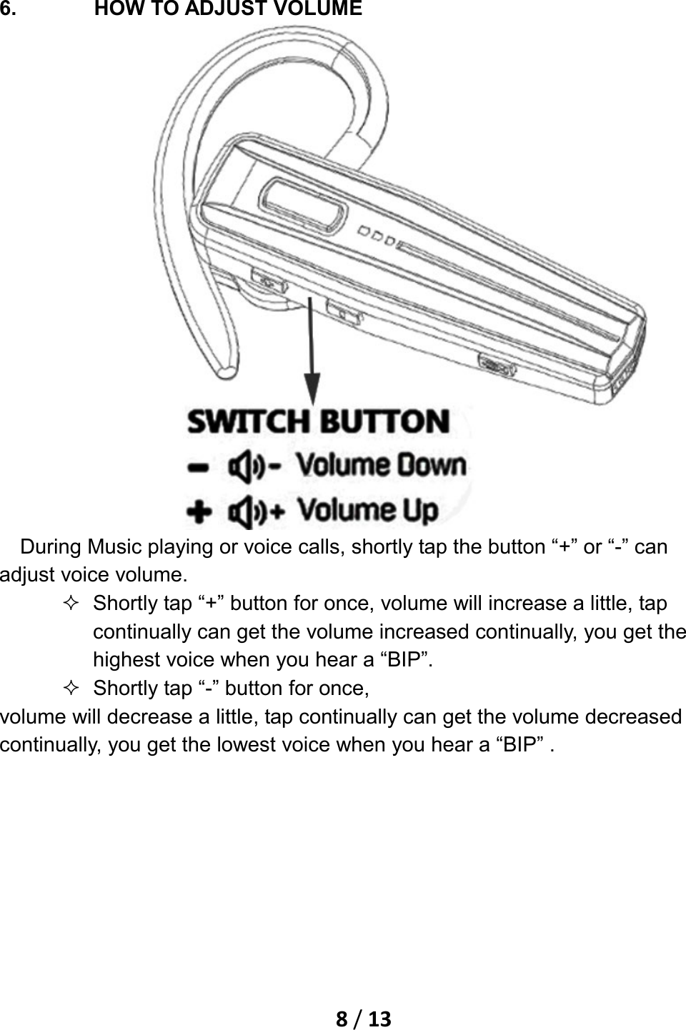    8 / 13   6. HOW TO ADJUST VOLUME     During Music playing or voice calls, shortly tap the button “+” or “-” can adjust voice volume.  Shortly tap “+” button for once, volume will increase a little, tap continually can get the volume increased continually, you get the highest voice when you hear a “BIP”.  Shortly tap “-” button for once,   volume will decrease a little, tap continually can get the volume decreased continually, you get the lowest voice when you hear a “BIP” . 