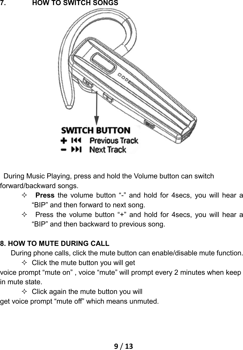    9 / 13   7. HOW TO SWITCH SONGS    During Music Playing, press and hold the Volume button can switch forward/backward songs.     Press the volume button “-” and hold for 4secs, you will hear a “BIP” and then forward to next song.     Press the volume button “+” and hold for 4secs, you will hear a “BIP” and then backward to previous song.  8. HOW TO MUTE DURING CALL    During phone calls, click the mute button can enable/disable mute function.  Click the mute button you will get   voice prompt “mute on” , voice “mute” will prompt every 2 minutes when keep in mute state.    Click again the mute button you will get voice prompt “mute off” which means unmuted. 