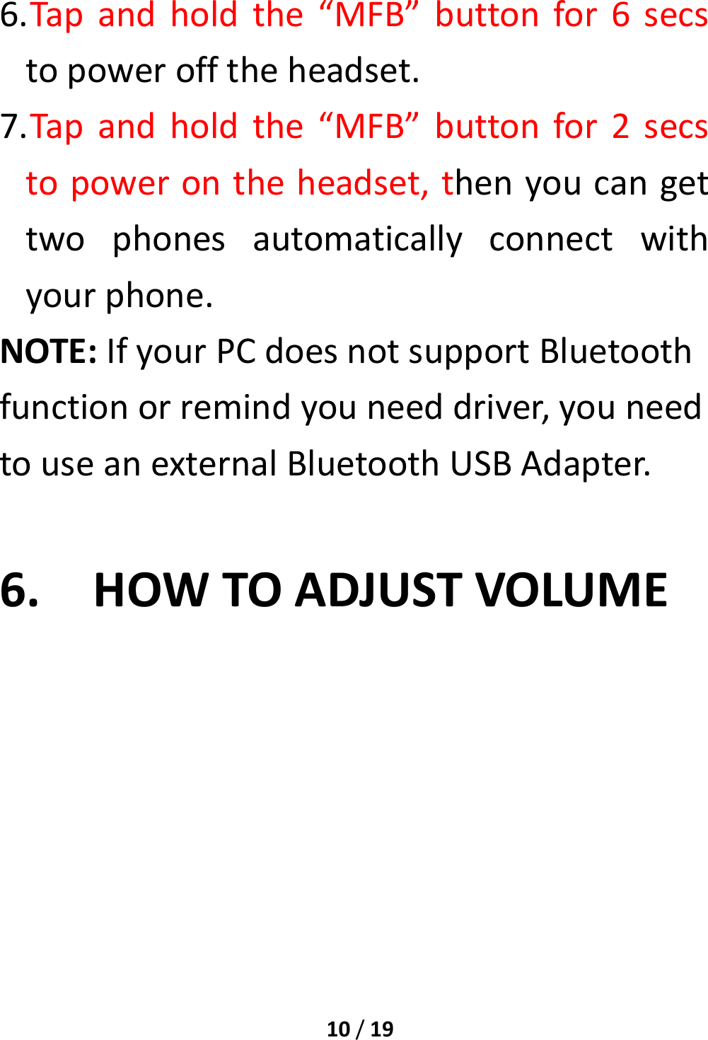 10/196. Tapandholdthe“MFB”buttonfor6secstopowerofftheheadset.7. Tapandholdthe“MFB”buttonfor2secstopowerontheheadset,thenyoucangettwophonesautomaticallyconnectwithyourphone.NOTE:IfyourPCdoesnotsupportBluetoothfunctionorremindyouneeddriver,youneedtouseanexternalBluetoothUSBAdapter.6. HOWTOADJUSTVOLUME