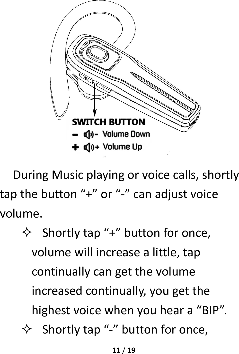 11/19DuringMusicplayingorvoicecalls,shortlytapthebutton“+”or“‐”canadjustvoicevolume. Shortlytap“+”buttonforonce,volumewillincreasealittle,tapcontinuallycangetthevolumeincreasedcontinually,yougetthehighestvoicewhenyouheara“BIP”. Shortlytap“‐”buttonforonce,