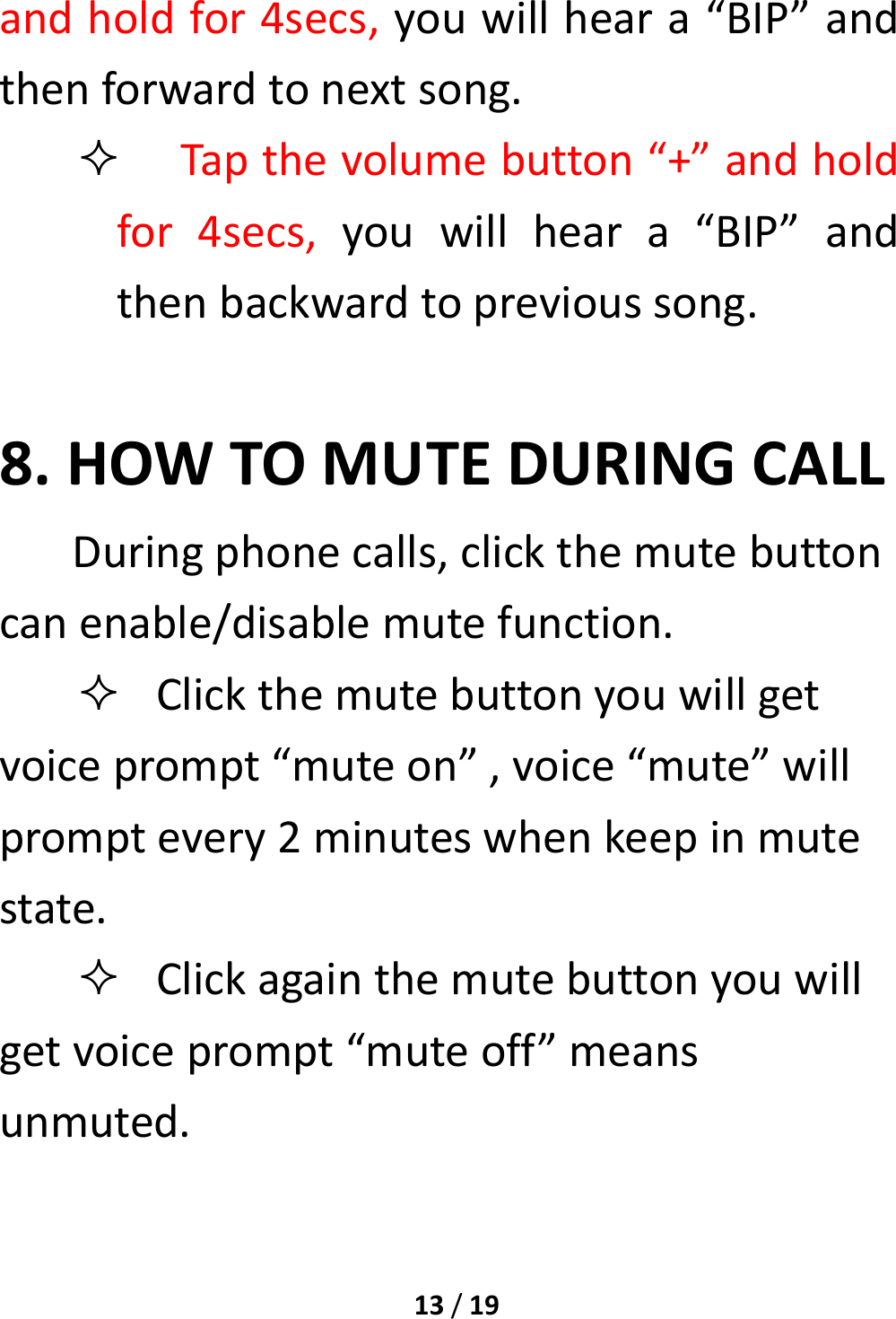 13/19andholdfor4secs,youwillheara“BIP”andthenforwardtonextsong. Tapthevolumebutton“+”andholdfor4secs,youwillheara“BIP”andthenbackwardtoprevioussong.8.HOWTOMUTEDURINGCALLDuringphonecalls,clickthemutebuttoncanenable/disablemutefunction. Clickthemutebuttonyouwillgetvoiceprompt“muteon”,voice“mute”willpromptevery2minuteswhenkeepinmutestate. Clickagainthemutebuttonyouwillgetvoiceprompt“muteoff”meansunmuted.