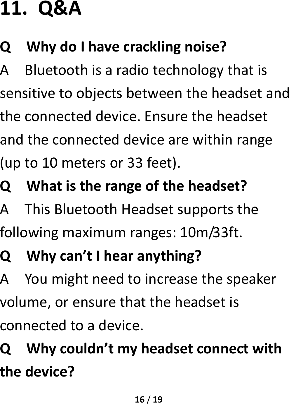 16/1911. Q&amp;AQWhydoIhavecracklingnoise?ABluetoothisaradiotechnologythatissensitivetoobjectsbetweentheheadsetandtheconnecteddevice.Ensuretheheadsetandtheconnecteddevicearewithinrange(upto10metersor33feet).QWhatistherangeoftheheadset?AThisBluetoothHeadsetsupportsthefollowingmaximumranges:10m/33ft.QWhycan’tIhearanything?AYoumightneedtoincreasethespeakervolume,orensurethattheheadsetisconnectedtoadevice.QWhycouldn’tmyheadsetconnectwiththedevice?