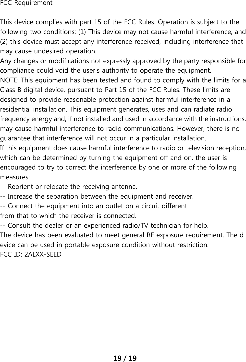 19/19FCC Requirement   This device complies with part 15 of the FCC Rules. Operation is subject to the following two conditions: (1) This device may not cause harmful interference, and (2) this device must accept any interference received, including interference that may cause undesired operation.   Any changes or modifications not expressly approved by the party responsible for compliance could void the user&apos;s authority to operate the equipment. NOTE: This equipment has been tested and found to comply with the limits for a Class B digital device, pursuant to Part 15 of the FCC Rules. These limits are designed to provide reasonable protection against harmful interference in a residential installation. This equipment generates, uses and can radiate radio frequency energy and, if not installed and used in accordance with the instructions, may cause harmful interference to radio communications. However, there is no guarantee that interference will not occur in a particular installation. If this equipment does cause harmful interference to radio or television reception, which can be determined by turning the equipment off and on, the user is encouraged to try to correct the interference by one or more of the following measures: -- Reorient or relocate the receiving antenna. -- Increase the separation between the equipment and receiver. -- Connect the equipment into an outlet on a circuit different from that to which the receiver is connected. -- Consult the dealer or an experienced radio/TV technician for help. The device has been evaluated to meet general RF exposure requirement. The device can be used in portable exposure condition without restriction.   FCC ID: 2ALXX-SEED  