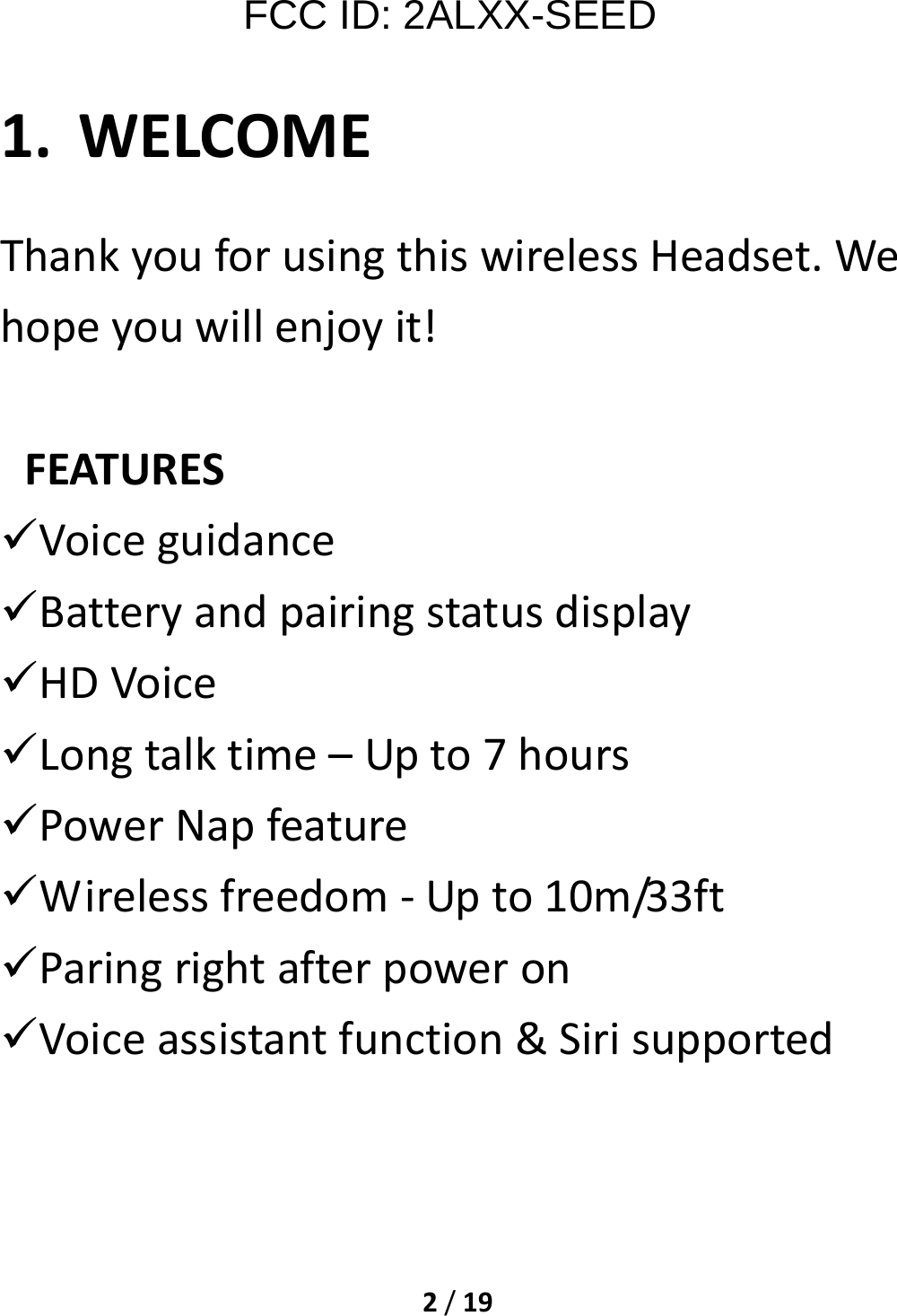 2/19FCC ID: 2ALXX-SEED 1. WELCOMEThankyouforusingthiswirelessHeadset.Wehopeyouwillenjoyit!FEATURES Voiceguidance Batteryandpairingstatusdisplay HDVoice Longtalktime–Upto7hours PowerNapfeature Wirelessfreedom‐Upto10m/33ft Paringrightafterpoweron Voiceassistantfunction&amp;Sirisupported