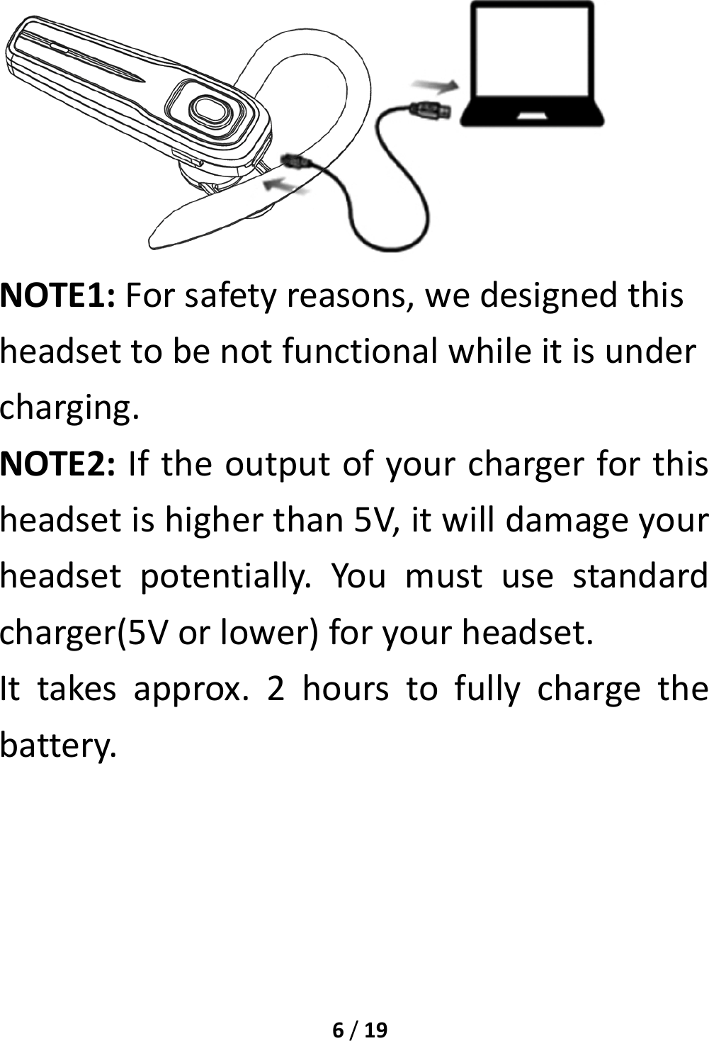 6/19NOTE1:Forsafetyreasons,wedesignedthisheadsettobenotfunctionalwhileitisundercharging.NOTE2:Iftheoutputofyourchargerforthisheadsetishigherthan5V,itwilldamageyourheadsetpotentially.Youmustusestandardcharger(5Vorlower)foryourheadset.Ittakesapprox.2hourstofullychargethebattery.