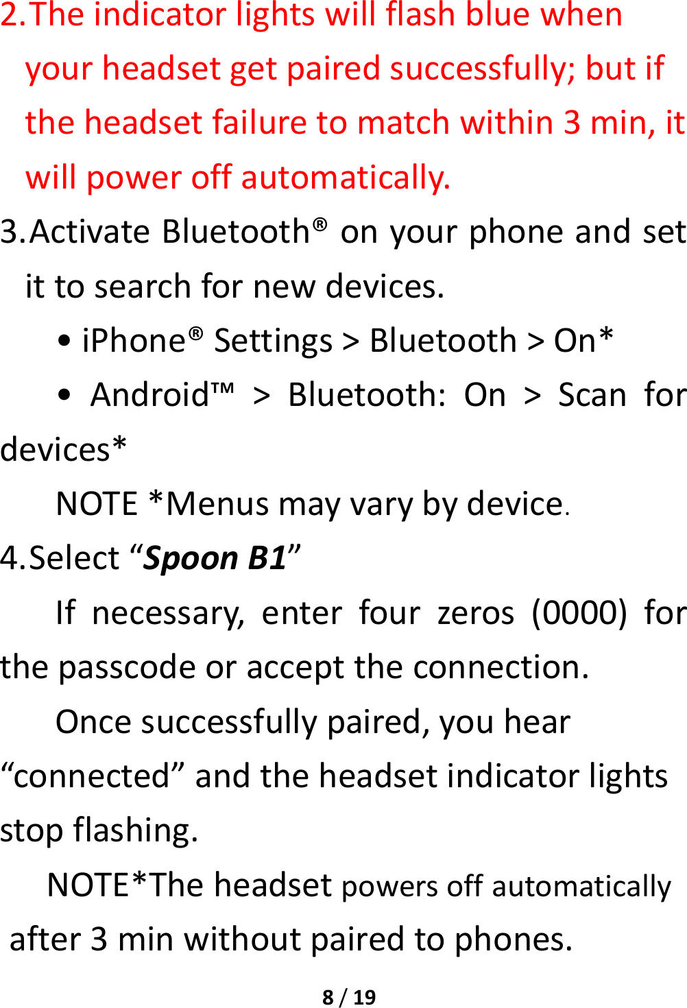 8/192. Theindicatorlightswillflashbluewhenyourheadsetgetpairedsuccessfully;butiftheheadsetfailuretomatchwithin3min,itwillpoweroffautomatically.3. ActivateBluetooth®onyourphoneandsetittosearchfornewdevices.•iPhone®Settings&gt;Bluetooth&gt;On*•Android™&gt;Bluetooth:On&gt;Scanfordevices*NOTE*Menusmayvarybydevice.4. Select“SpoonB1”Ifnecessary,enterfourzeros(0000)forthepasscodeoraccepttheconnection.Oncesuccessfullypaired,youhear“connected”andtheheadsetindicatorlightsstopflashing.NOTE*Theheadsetpowersoffautomaticallyafter3minwithoutpairedtophones.