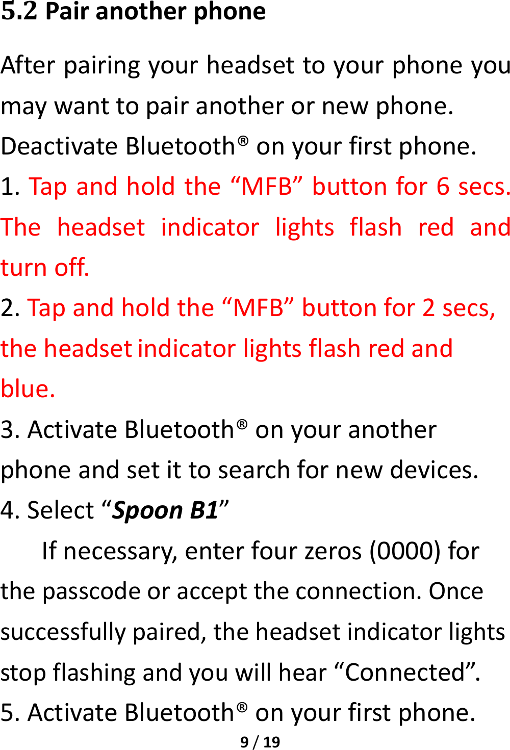 9/195.2PairanotherphoneAfterpairingyourheadsettoyourphoneyoumaywanttopairanotherornewphone.DeactivateBluetooth®onyourfirstphone.1.Tapandholdthe“MFB”buttonfor6secs.Theheadsetindicatorlightsflashredandturnoff.2.Tapandholdthe“MFB”buttonfor2secs,theheadsetindicatorlightsflashredandblue.3.ActivateBluetooth®onyouranotherphoneandsetittosearchfornewdevices.4.Select“SpoonB1”Ifnecessary,enterfourzeros(0000)forthepasscodeoraccepttheconnection.Oncesuccessfullypaired,theheadsetindicatorlightsstopflashingandyouwillhear“Connected”.5.ActivateBluetooth®onyourfirstphone.