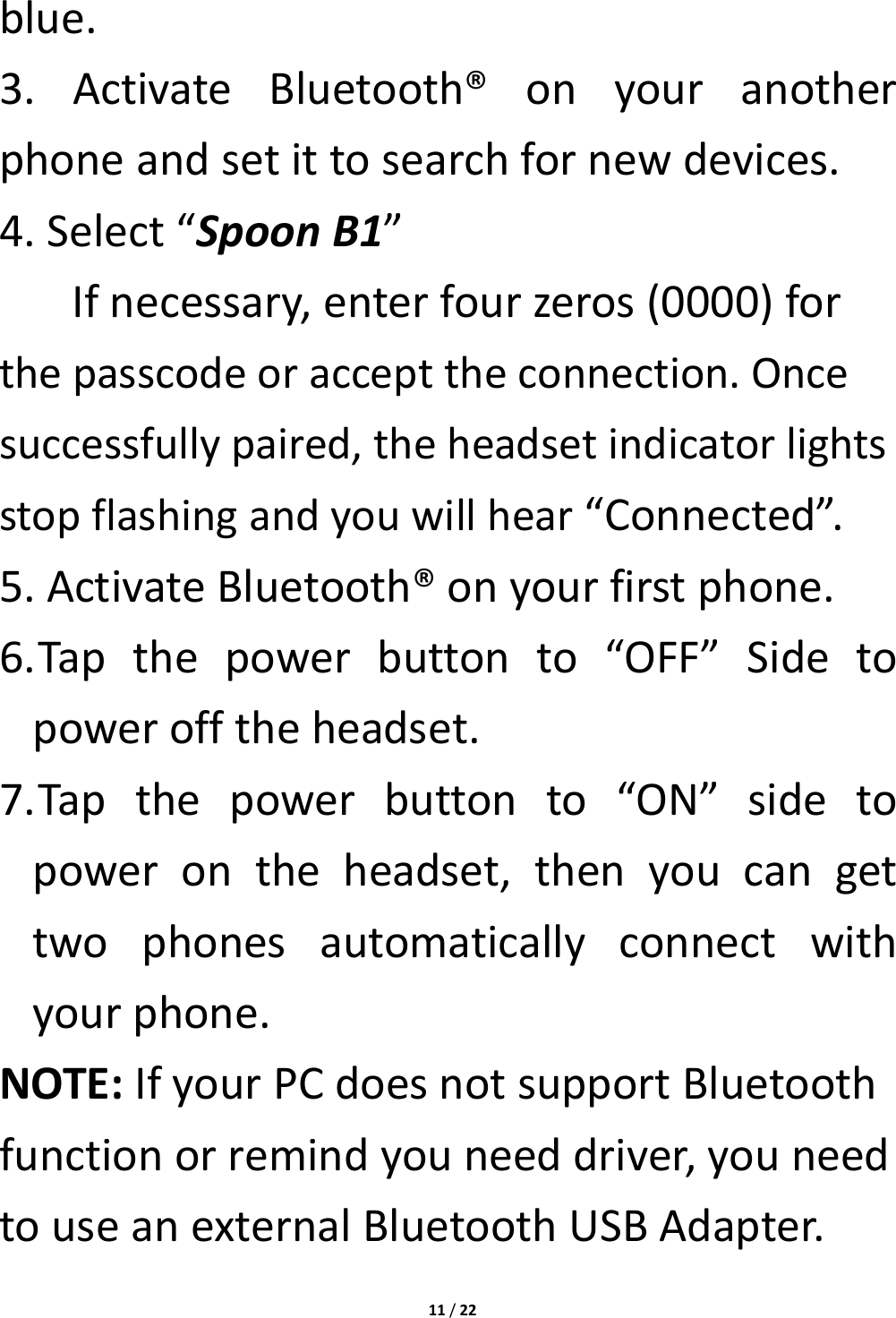 11/22blue.3.ActivateBluetooth®onyouranotherphoneandsetittosearchfornewdevices.4.Select“SpoonB1”Ifnecessary,enterfourzeros(0000)forthepasscodeoraccepttheconnection.Oncesuccessfullypaired,theheadsetindicatorlightsstopflashingandyouwillhear“Connected”.5.ActivateBluetooth®onyourfirstphone.6. Tapthepowerbuttonto“OFF”Sidetopowerofftheheadset.7. Tapthepowerbuttonto“ON”sidetopowerontheheadset,thenyoucangettwophonesautomaticallyconnectwithyourphone.NOTE:IfyourPCdoesnotsupportBluetoothfunctionorremindyouneeddriver,youneedtouseanexternalBluetoothUSBAdapter.