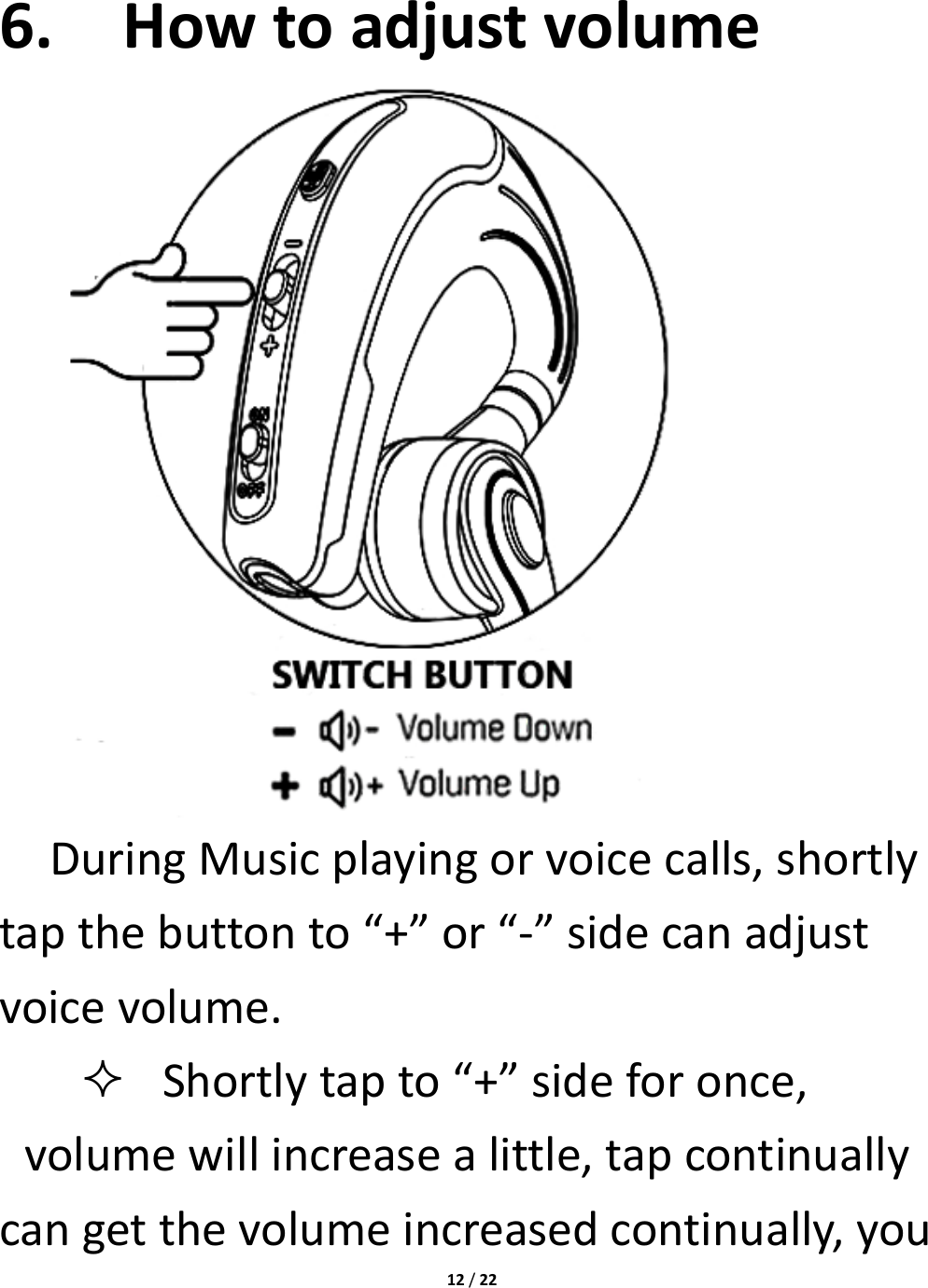 12/226. Howtoadjustvolume DuringMusicplayingorvoicecalls,shortlytapthebuttonto“+”or“‐”sidecanadjustvoicevolume. Shortlytapto“+”sideforonce,volumewillincreasealittle,tapcontinuallycangetthevolumeincreasedcontinually,you