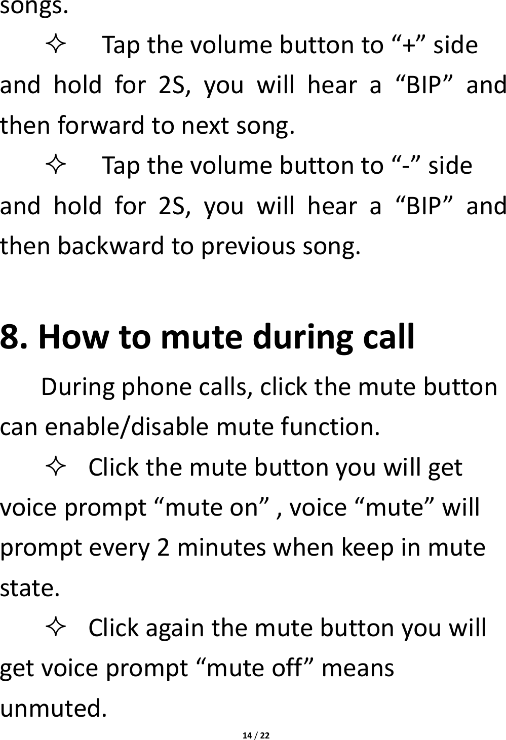14/22songs. Tapthevolumebuttonto“+”sideandholdfor2S,youwillheara“BIP”andthenforwardtonextsong. Tapthevolumebuttonto“‐”sideandholdfor2S,youwillheara“BIP”andthenbackwardtoprevioussong.8.HowtomuteduringcallDuringphonecalls,clickthemutebuttoncanenable/disablemutefunction. Clickthemutebuttonyouwillgetvoiceprompt“muteon”,voice“mute”willpromptevery2minuteswhenkeepinmutestate. Clickagainthemutebuttonyouwillgetvoiceprompt“muteoff”meansunmuted.