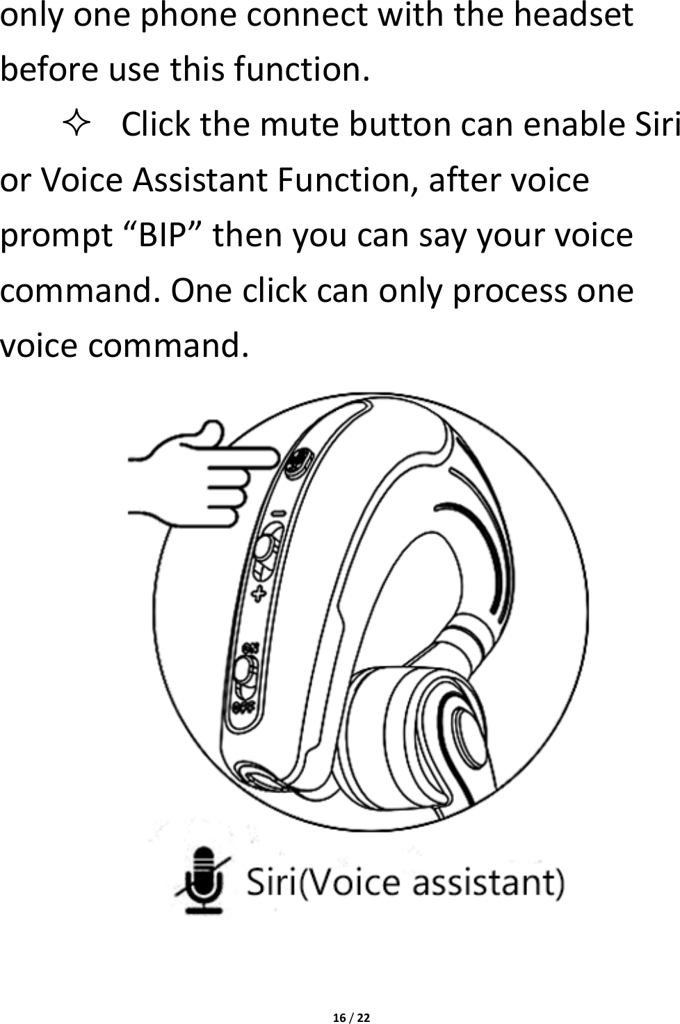 16/22onlyonephoneconnectwiththeheadsetbeforeusethisfunction. ClickthemutebuttoncanenableSiriorVoiceAssistantFunction,aftervoiceprompt“BIP”thenyoucansayyourvoicecommand.Oneclickcanonlyprocessonevoicecommand.