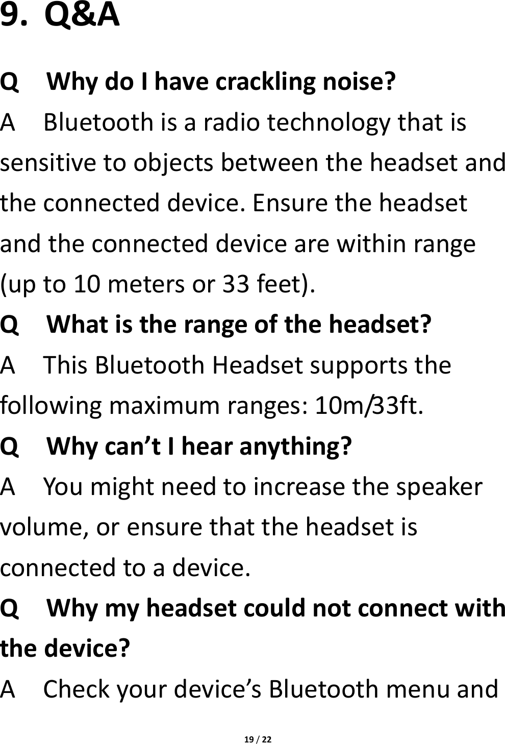 19/229. Q&amp;AQWhydoIhavecracklingnoise?ABluetoothisaradiotechnologythatissensitivetoobjectsbetweentheheadsetandtheconnecteddevice.Ensuretheheadsetandtheconnecteddevicearewithinrange(upto10metersor33feet).QWhatistherangeoftheheadset?AThisBluetoothHeadsetsupportsthefollowingmaximumranges:10m/33ft.QWhycan’tIhearanything?AYoumightneedtoincreasethespeakervolume,orensurethattheheadsetisconnectedtoadevice.QWhymyheadsetcouldnotconnectwiththedevice?ACheckyourdevice’sBluetoothmenuand